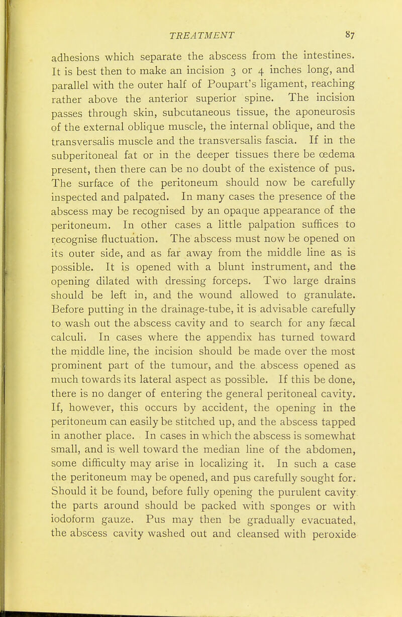 adhesions which separate the abscess from the intestines. It is best then to make an incision 3 or 4 inches long, and parallel with the outer half of Poupart's ligament, reaching rather above the anterior superior spine. The incision passes through skin, subcutaneous tissue, the aponeurosis of the external oblique muscle, the internal oblique, and the transversalis muscle and the transversalis fascia. If in the subperitoneal fat or in the deeper tissues there be oedema present, then there can be no doubt of the existence of pus. The surface of the peritoneum should now be carefully inspected and palpated. In many cases the presence of the abscess may be recognised by an opaque appearance of the peritoneum. In other cases a little palpation suffices to recognise fluctuation. The abscess must now be opened on its outer side, and as far away from the middle line as is possible. It is opened with a blunt instrument, and the opening dilated with dressing forceps. Two large drains should be left in, and the wound allowed to granulate. Before putting in the drainage-tube, it is advisable carefully to wash out the abscess cavity and to search for any faecal calculi. In cases where the appendix has turned toward the middle line, the incision should be made over the most prominent part of the tumour, and the abscess opened as much towards its lateral aspect as possible. If this be done, there is no danger of entering the general peritoneal cavity. If, however, this occurs by accident, the opening in the peritoneum can easily be stitched up, and the abscess tapped in another place. In cases in which the abscess is somewhat small, and is well toward the median line of the abdomen, some difficulty may arise in localizing it. In such a case the peritoneum may be opened, and pus carefully sought for. Should it be found, before fully opening the purulent cavity the parts around should be packed with sponges or with iodoform gauze. Pus may then be gradually evacuated, the abscess cavity washed out and cleansed with peroxide