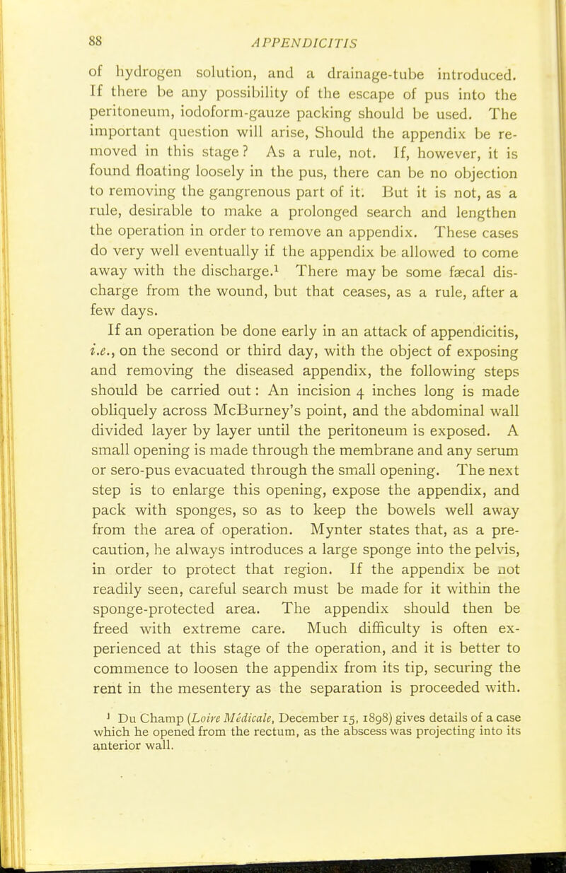 of hydrogen solution, and a drainage-tube introduced. If there be any possibility of the escape of pus into the peritoneum, iodoform-gauze packing should be used. The important question will arise, Should the appendix be re- moved in this stage? As a rule, not. If, however, it is found floating loosely in the pus, there can be no objection to removing the gangrenous part of it. But it is not, as a rule, desirable to make a prolonged search and lengthen the operation in order to remove an appendix. These cases do very well eventually if the appendix be allowed to come away with the discharge.1 There may be some faecal dis- charge from the wound, but that ceases, as a rule, after a few days. If an operation be done early in an attack of appendicitis, i.e., on the second or third day, with the object of exposing and removing the diseased appendix, the following steps should be carried out: An incision 4 inches long is made obliquely across McBurney's point, and the abdominal wall divided layer by layer until the peritoneum is exposed. A small opening is made through the membrane and any serum or sero-pus evacuated through the small opening. The next step is to enlarge this opening, expose the appendix, and pack with sponges, so as to keep the bowels well away from the area of operation. Mynter states that, as a pre- caution, he always introduces a large sponge into the pelvis, in order to protect that region. If the appendix be not readily seen, careful search must be made for it within the sponge-protected area. The appendix should then be freed with extreme care. Much difficulty is often ex- perienced at this stage of the operation, and it is better to commence to loosen the appendix from its tip, securing the rent in the mesentery as the separation is proceeded with. J Du Champ (Loire Mcdicale, December 15, 1898) gives details of a case which he opened from the rectum, as the abscess was projecting into its anterior wall.