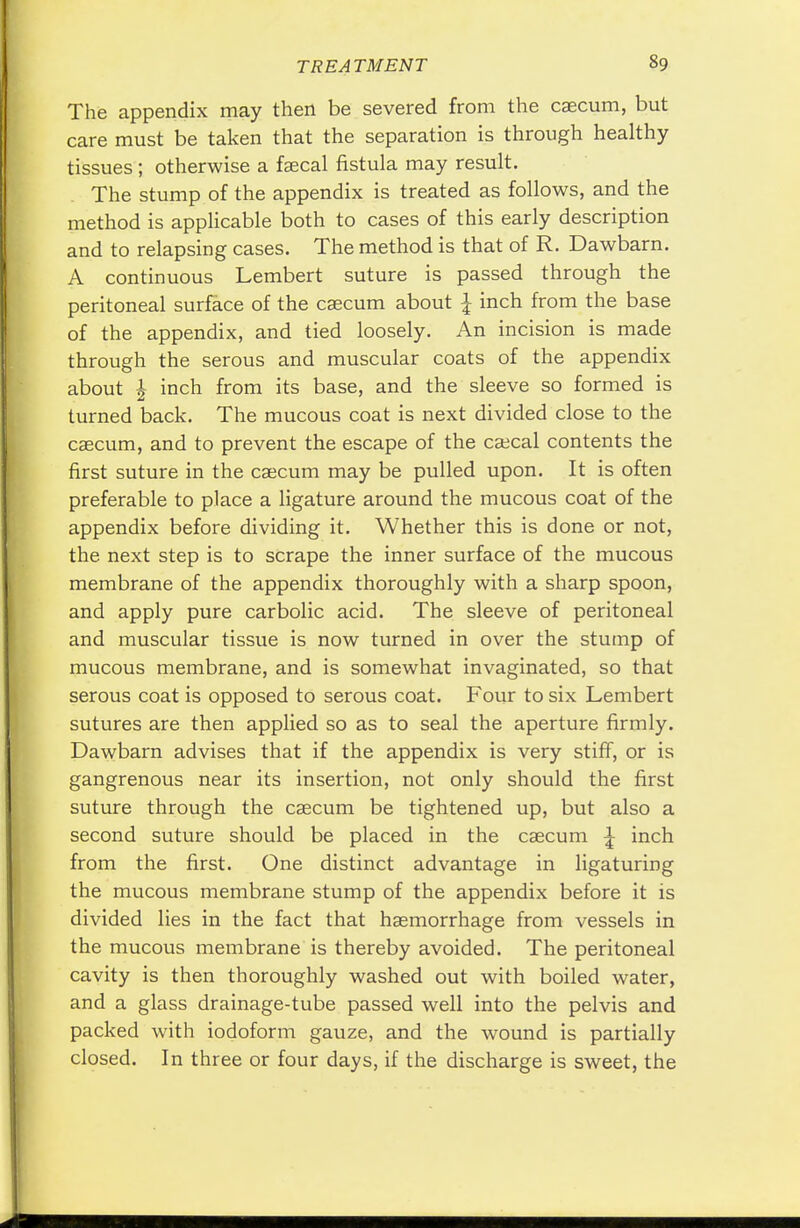 The appendix may then be severed from the caecum, but care must be taken that the separation is through healthy tissues; otherwise a faecal fistula may result. The stump of the appendix is treated as follows, and the method is applicable both to cases of this early description and to relapsing cases. The method is that of R. Dawbarn. A continuous Lembert suture is passed through the peritoneal surface of the caecum about \ inch from the base of the appendix, and tied loosely. An incision is made through the serous and muscular coats of the appendix about \ inch from its base, and the sleeve so formed is turned back. The mucous coat is next divided close to the caecum, and to prevent the escape of the caecal contents the first suture in the caecum may be pulled upon. It is often preferable to place a ligature around the mucous coat of the appendix before dividing it. Whether this is done or not, the next step is to scrape the inner surface of the mucous membrane of the appendix thoroughly with a sharp spoon, and apply pure carbolic acid. The sleeve of peritoneal and muscular tissue is now turned in over the stump of mucous membrane, and is somewhat invaginated, so that serous coat is opposed to serous coat. Four to six Lembert sutures are then applied so as to seal the aperture firmly. Dawbarn advises that if the appendix is very stiff, or is gangrenous near its insertion, not only should the first suture through the caecum be tightened up, but also a second suture should be placed in the caecum \ inch from the first. One distinct advantage in ligaturing the mucous membrane stump of the appendix before it is divided lies in the fact that haemorrhage from vessels in the mucous membrane is thereby avoided. The peritoneal cavity is then thoroughly washed out with boiled water, and a glass drainage-tube passed well into the pelvis and packed with iodoform gauze, and the wound is partially closed. In three or four days, if the discharge is sweet, the