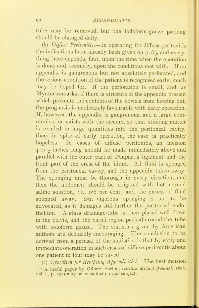 tube may be removed, but the iodoform-gauze packing should be changed daily. (b) Diffuse Peritonitis.—In operating for diffuse peritonitis the indications have already been given on p. 65, and every- thing here depends, first, upon the time when the operation is done, and, secondly, upon the conditions met with. If an appendix is gangrenous but not absolutely perforated, and the serious condition of the patient is recognised early, much may be hoped for. If the perforation is small, and, as Mynter remarks, if there is stricture of the appendix present which prevents the contents of the bowels from flowing out, the prognosis is moderately favourable with early operation. If, however, the appendix is gangrenous, and a large com- munication exists with the caecum, so that stinking matter is exuded in large quantities into the peritoneal cavity, then, in spite of early operation, the case is practically hopeless. In cases of diffuse peritonitis, an incision 4 or 5 inches long should be made immediately above and parallel with the outer part of Poupart's ligament and the front part of the crest of the ilium. All fluid is sponged from the peritoneal cavity, and the appendix taken away. The sponging must be thorough in every direction, and then the abdomen should be irrigated with hot normal saline solution, i.e., o'6 per cent., and the excess of fluid sponged away. But vigorous sponging is not to be advocated, as it damages still further the peritoneal endo- thelium. A glass drainage-tube is then placed well down in the pelvis, and the caecal region packed around the tube with iodoform gauze. The statistics given by American authors are decidedly encouraging. The conclusion to be derived from a perusal of the statistics is that by early and immediate operation in such cases of diffuse peritonitis about one patient in four may be saved. (c) Operation for Relapsing Appendicitis.1—The best incision 1 A useful paper by Gilbert Barling {British Medical Journal, 1898, vol. i., p. 292) may be consulted on this subject.