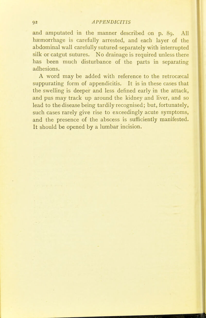 and amputated in the manner described on p. 89. All haemorrhage is carefully arrested, and each layer of the abdominal wall carefully sutured separately with interrupted silk or catgut sutures. No drainage is required unless there has been much disturbance of the parts in separating adhesions. A word may be added with reference to the retrocecal suppurating form of appendicitis. It is in these cases that the swelling is deeper and less defined early in the attack, and pus may track up around the kidney and liver, and so lead to the disease being tardily recognised; but, fortunately, such cases rarely give rise to exceedingly acute symptoms, and the presence of the abscess is sufficiently manifested. It should be opened by a lumbar incision.