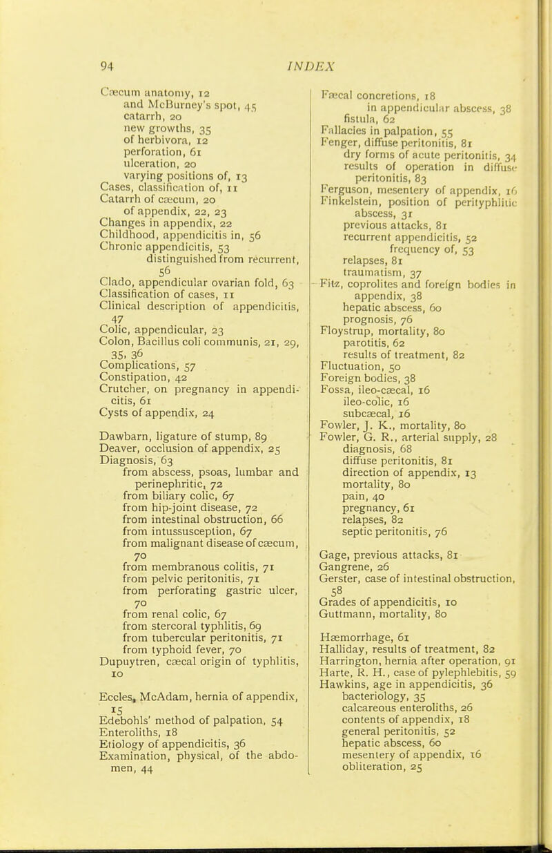 Caecum anatomy, 12 and McBurney's spot, 45 catarrh, 20 new growths, 35 of herbivora, 12 perforation, 61 ulceration, 20 varying positions of, 13 Cases, classification of, 11 Catarrh of caecum, 20 of appendix, 22, 23 Changes in appendix, 22 Childhood, appendicitis in, 56 Chronic appendicitis, 53 distinguished from recurrent, 56 Clado, appendicular ovarian fold, 63 Classification of cases, 11 Clinical description of appendicitis, 47 Colic, appendicular, 23 Colon, Bacillus coli communis, 21, 29, 35. 36 Complications, 57 Constipation, 42 Crutcher, on pregnancy in appendi- citis, 61 Cysts of appendix, 24 Dawbarn, ligature of stump, 89 Deaver, occlusion of appendix, 25 Diagnosis, 63 from abscess, psoas, lumbar and perinephritic, 72 from biliary colic, 67 from hip-joint disease, 72 from intestinal obstruction, 66 from intussusception, 67 from malignant disease of caecum, 70 from membranous colitis, 71 from pelvic peritonitis, 71 from perforating gastric ulcer, 70 from renal colic, 67 from stercoral typhlitis, 69 from tubercular peritonitis, 71 from typhoid fever, 70 Dupuytren, caecal origin of typhlitis, 10 Eccles, McAdam, hernia of appendix, IS Edebohls' method of palpation, 54 Enteroliths, 18 Etiology of appendicitis, 36 Examination, physical, of the abdo- men, 44 Faecal concretions, 18 in appendicular abscess, 38 fistula, 62 Fallacies in palpation, 55 Fenger, diffuse peritonitis, 81 dry forms of acute peritonitis, 34 results of operation in diffuse peritonitis, 83 Ferguson, mesentery of appendix, 1G Finkelstein, position of perityphlic abscess, 3r previous attacks, 81 recurrent appendicitis, 52 frequency of, 53 relapses, 81 traumatism, 37 Fitz, coprolites and foreign bodies in appendix, 38 hepatic abscess, 60 prognosis, 76 Floystrup, mortality, 80 parotitis, 62 results of treatment, 82 Fluctuation, 50 Foreign bodies, 38 Fossa, ileo-caecal, 16 ileo-colic, 16 subcaecal, 16 Fowler, J. K., mortality, 80 Fowler, G. R., arterial supply, 28 diagnosis, 68 diffuse peritonitis, 81 direction of appendix, 13 mortality, 80 pain, 40 pregnancy, 61 relapses, 82 septic peritonitis, 76 Gage, previous attacks, 81 Gangrene, 26 Gerster, case of intestinal obstruction, 58 Grades of appendicitis, 10 Guttmann, mortality, 80 Haemorrhage, 61 Halliday, results of treatment, 82 Harrington, hernia after operation, 91 Harte, R. H., case of pylephlebitis, 59 Hawkins, age in appendicitis, 36 bacteriology, 35 calcareous enteroliths, 26 contents of appendix, 18 general peritonitis, 52 hepatic abscess, 60 mesentery of appendix, 16 obliteration, 25