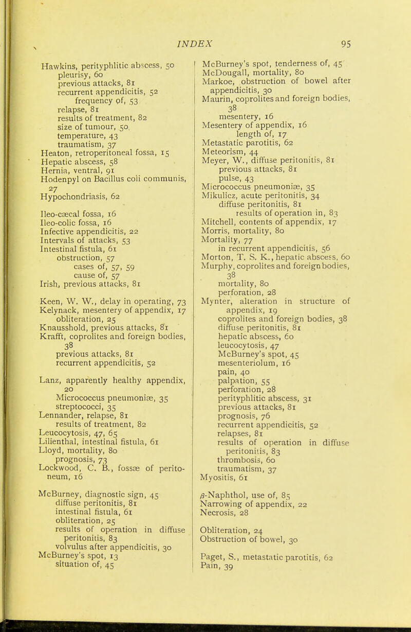 \ Hawkins, perityphlic abscess, 50 pleurisy, 60 previous attacks, 81 recurrent appendicitis, 52 frequency of, 53 relapse, 81 results of treatment, 82 size of tumour, 50 temperature, 43 traumatism, 37 Heaton, retroperitoneal fossa, 15 Hepatic abscess, 58 Hernia, ventral, 91 Hodenpyl on Bacillus coii communis, 27 Hypochondriasis, 62 Ileo-cascal fossa, 16 Ileo-colic fossa, 16 Infective appendicitis, 22 Intervals of attacks, 53 Intestinal fistula, 61 obstruction, 57 cases of, 57, 59 cause of, 57 Irish, previous attacks, 81 Keen, W. W., delay in operating, 73 Kelynack, mesentery of appendix, 17 obliteration, 25 Knausshold, previous attacks, 81 Krafft, coprolites and foreign bodies, 38 previous attacks, 81 recurrent appendicitis, 52 Lanz, apparently healthy appendix, 20 Micrococcus pneumoniae, 35 streptococci, 35 Lennander, relapse, 81 results of treatment, 82 Leucocytosis, 47, 65 Lilienthal, intestinal fistula, 61 Lloyd, mortality, 80 prognosis, 73 Lockwood, C. B., fossae of perito- neum, 16 McBurney, diagnostic sign, 45 diffuse peritonitis, 81 intestinal fistula, 61 obliteration, 25 results of operation in diffuse peritonitis, 83 volvulus after appendicitis, 30 McBurney's spot, 13 situation of, 45 l McBurney's spot, tenderness of, 45 McDougall, mortality, 80 Markoe, obstruction of bowel after appendicitis, 30 Maurin, coprolites and foreign bodies, 38 mesentery, 16 Mesentery of appendix, 16 length of, 17 Metastatic parotitis, 62 Meteorism, 44 Meyer, W., diffuse peritonitis, 81 previous attacks, 81 pulse, 43 Micrococcus pneumoniae, 35 Mikulicz, acute peritonitis, 34 diffuse peritonitis, 81 results of operation in, 83 Mitchell, contents of appendix, 17 Morris, mortality, 80 Mortality, 77 in recurrent appendicitis, 56 Morton, T. S. K., hepatic abscess, 60 Murphy, coprolites and foreign bodies, 38 mortality, 80 perforation, 28 Mynter, alteration in structure of appendix, 19 coprolites and foreign bodies, 38 diffuse peritonitis, 81 hepatic abscess, 60 leucocytosis, 47 McBurney's spot, 45 mesenteriolum, 16 pain, 40 palpation, 55 perforation, 28 perityphlitic abscess, 31 previous attacks, 81 prognosis, 76 recurrent appendicitis, 52 relapses, 81 results of operation in diffuse peritonitis, 83 thrombosis, 60 traumatism, 37 Myositis, 61 /3-Naphthol, use of, 85 Narrowing of appendix, 22 Necrosis, 28 Obliteration, 24 Obstruction of bowel, 30 Paget, S., metastatic parotitis, 62 Pain, 39