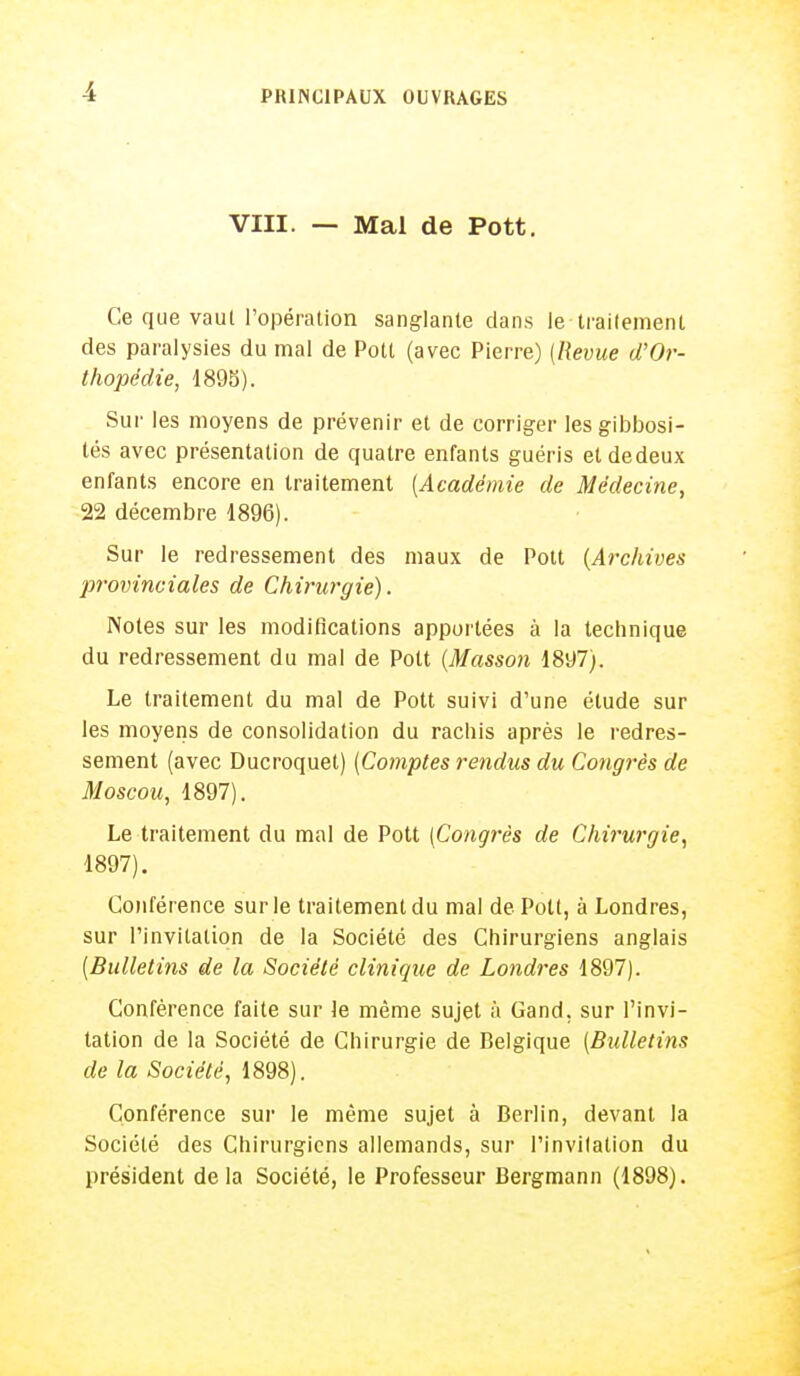 VIII. — Mal de Pott. Ce que vaul l'opération sanglante dans le traitement des paralysies du mal de Pott (avec Pierre) {Revue d'Or- thopédie, 1895). Sur les moyens de prévenir et de corriger Iesgibbosi- tés avec présentation de quatre enfants guéris etdedeux enfants encore en traitement (Académie de Médecine, 22 décembre 1896). Sur le redressement des maux de Pott (Archives provinciales de Chirurgie). Notes sur les modifications apportées à la technique du redressement du mal de Pott (Masson 1897;. Le traitement du mal de Pott suivi d'une étude sur les moyens de consolidation du rachis après le redres- sement (avec Ducroquet) (Comptes rendus du Congrès de Moscou, 1897). Le traitement du mal de Pott (Congrès de Chirurgie, 1897). Conférence sur le traitement du mal de Pott, à Londres, sur l'invitation de la Société des Chirurgiens anglais (Bulletins de la Société clinique de Londres 1897). Conférence faite sur le même sujet à Gand, sur l'invi- tation de la Société de Chirurgie de Belgique (Bulletins de la Société, 1898). Conférence sur le même sujet à Berlin, devant la Société des Chirurgiens allemands, sur l'invitation du président delà Société, le Professeur Bergmann (1898).