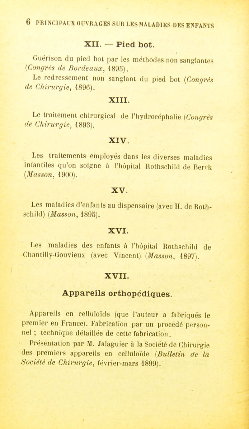 XII. — Pied bot. Guérison du pied bot par les méthodes non sanglantes {Congrès de Bordeaux, 1895). Le redressement non sanglant du pied bot {Congrès de Chirurgie, 1896). XIII. Le traitement chirurgical de l'hydrocéphalie {Congrès de Chirurgie, 1893). XIV. Les traitements employés dans les diverses maladies infantiles qu'on soigne à l'hôpital Rothschild de Berck {Masson, 1900). XV. Les maladies d'enfants au dispensaire (avec H. de Roth- schild) {Masson, 1895). XVI. Les maladies des enfants à l'hôpital Rothschild de Ghantilly-Gouvieux (avec Vincent) (Masson, 1897). XVII. Appareils orthopédiques. Appareils en celluloïde (que l'auteur a fabriqués le premier en France). Fabrication par un procédé person- nel ; technique détaillée de cette fabrication. Présentation par M. Jalaguier à la Société de Chirurgie des premiers appareils en celluloïde (Bulletin de la Société de Chirurgie, février-mars 1899).