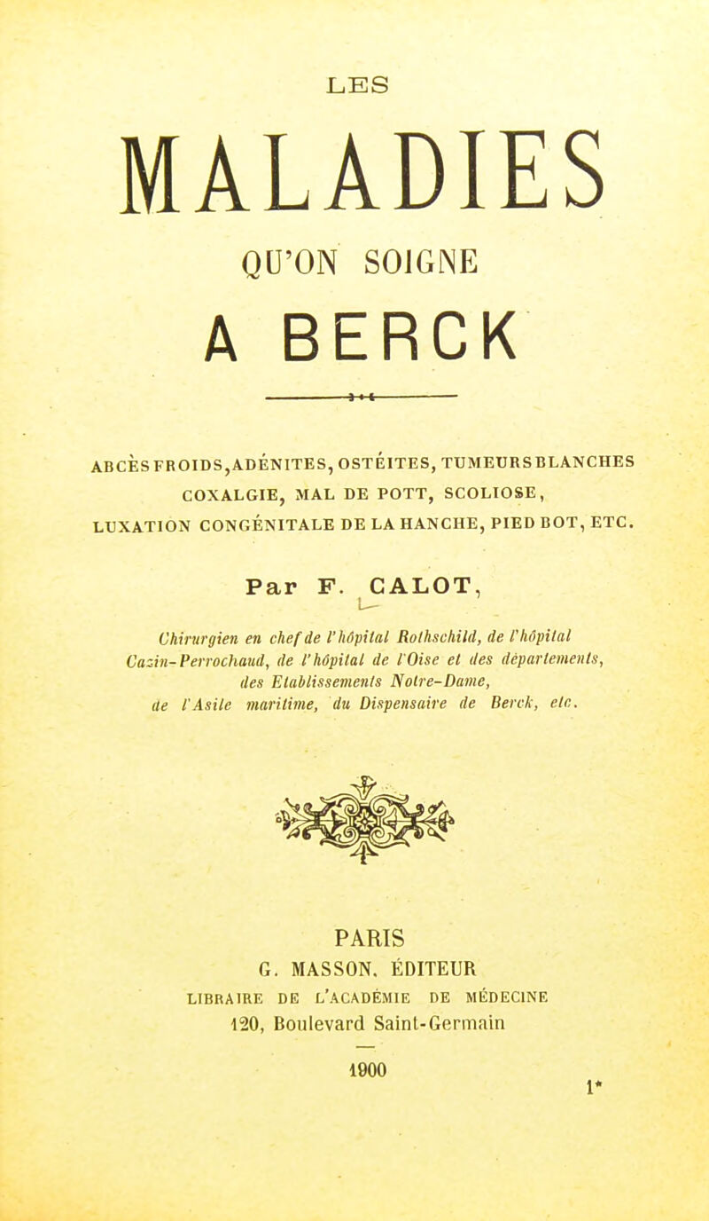 LES MALADIES QU'ON SOIGNE A BERCK J-H ABCES FROID S, ADÉNITE S, OSTEITES, TUMEURS BLANCHES COXALGIE, MAL DE POTT, SCOLIOSE, LUXATION CONGÉNITALE DE LA HANCHE, PIED BOT, ETC. Par F. CALOT, Chirurgien en chef de l'hôpital Rothschild, de l'hôpital Cazin-Perrochaud, de l'hôpital de l'Oise et des départements, des Etablissements Notre-Dame, ae l'Asile maritime, du Dispensaire de Berck, etc. PARIS G. MASSON. ÉDITEUR LIBRAIRE DE L'ACADÉMIE DE MÉDECINE 120, Boulevard Saint-Germain 1900 1*