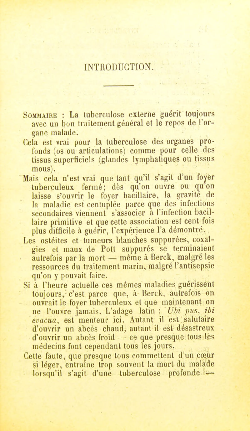 INTRODUCTION. Sommaire : La tuberculose externe guérit toujours avec un bon traitement général et le repos de l'or- gane malade. Cela est vrai pour la tuberculose des organes pro- fonds (os ou articulations) comme pour celle des tissus superficiels (glandes lymphatiques ou tissus mous). Mais cela n'est vrai que tant qu'il s'agit d'un foyer tuberculeux fermé; dès qu'on ouvre ou qu'on laisse s'ouvrir le foyer bacillaire, la gravité de la maladie est centuplée parce que des infections secondaires viennent s'associer à l'infection bacil- laire primitive et que cette association est cent fois plus difficile à guérir, l'expérience l'a démontré. Les ostéites et tumeurs blanches suppurées, coxal- gies et maux de Pott suppurés se terminaient autrefois par la mort — même à Berck, malgré les ressources du traitement marin, malgré l'antisepsie qu'on y pouvait faire. Si à l'heure actuelle ces mêmes maladies guérissent toujours,1 c'est parce que, à Berck, autrefois on ouvrait le foyer tuberculeux et que maintenant on ne l'ouvre jamais. L'adage latin : Ubi pus, ibi évacua, est menteur ici. Autant il est salutaire d'ouvrir un abcès chaud, autant il est désastreux d'ouvrir un abcès froid — ce que presque tous les médecins font cependant tous les jours. Cette faute, que presque tous commettent d'un cœur si léger, entraîne trop souvent la mort du malade lorsqu'il s'agit d'une tuberculose profonde —