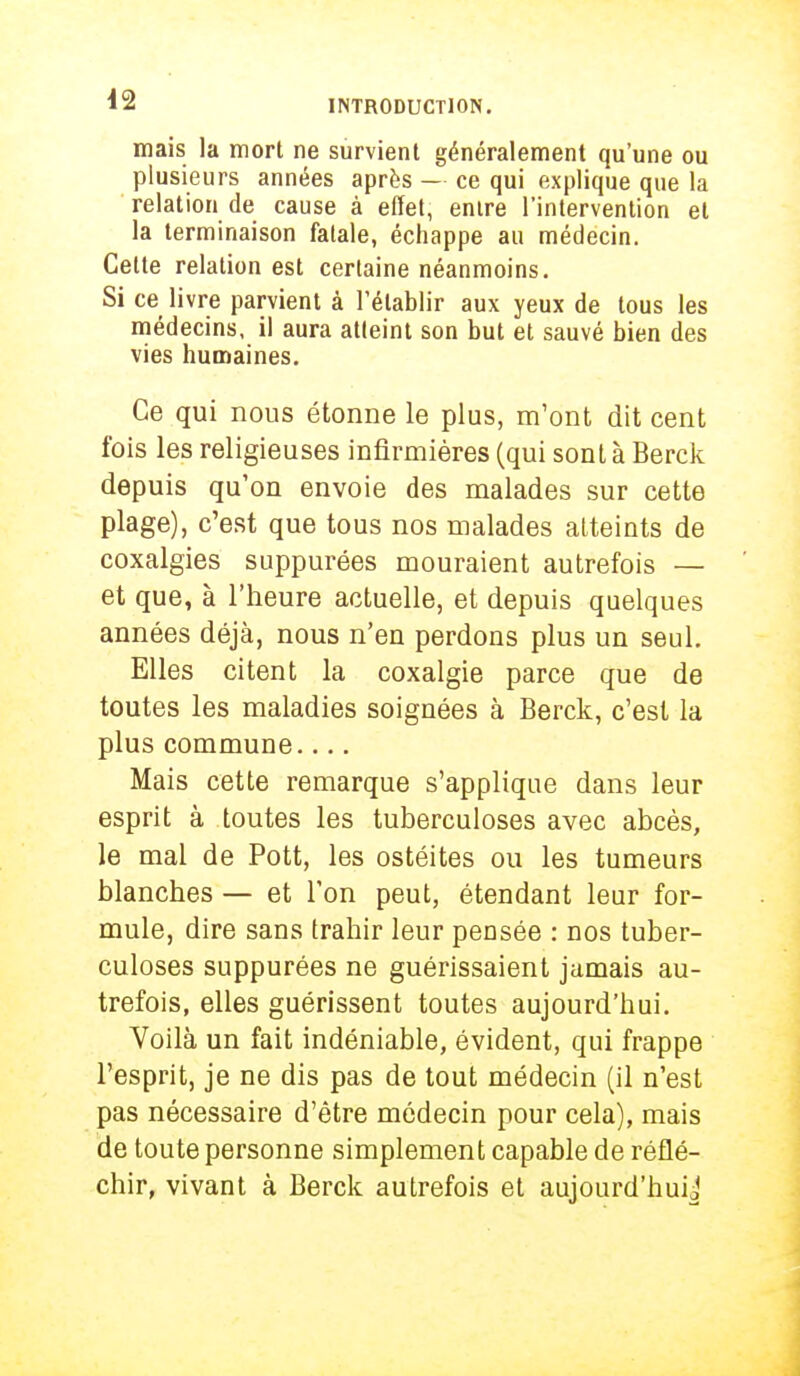 mais la mort ne survient généralement qu'une ou plusieurs années après — ce qui explique que la relation de cause à effet, entre l'intervention et la terminaison fatale, échappe au médecin. Cette relation est certaine néanmoins. Si ce livre parvient à l'établir aux yeux de tous les médecins, il aura atteint son but et sauvé bien des vies humaines. Ce qui nous étonne le plus, m'ont dit cent fois les religieuses infirmières (qui sont à Berck depuis qu'on envoie des malades sur cette plage), c'est que tous nos malades alteints de coxalgies suppurées mouraient autrefois — et que, à l'heure actuelle, et depuis quelques années déjà, nous n'en perdons plus un seul. Elles citent la coxalgie parce que de toutes les maladies soignées à Berck, c'est la plus commune.... Mais cette remarque s'applique dans leur esprit à toutes les tuberculoses avec abcès, le mal de Pott, les ostéites ou les tumeurs blanches — et Ton peut, étendant leur for- mule, dire sans trahir leur pensée : nos tuber- culoses suppurées ne guérissaient jamais au- trefois, elles guérissent toutes aujourd'hui. Voilà un fait indéniable, évident, qui frappe l'esprit, je ne dis pas de tout médecin (il n'est pas nécessaire d'être médecin pour cela), mais de toute personne simplement capable de réflé- chir, vivant à Berck autrefois et aujourd'hui j