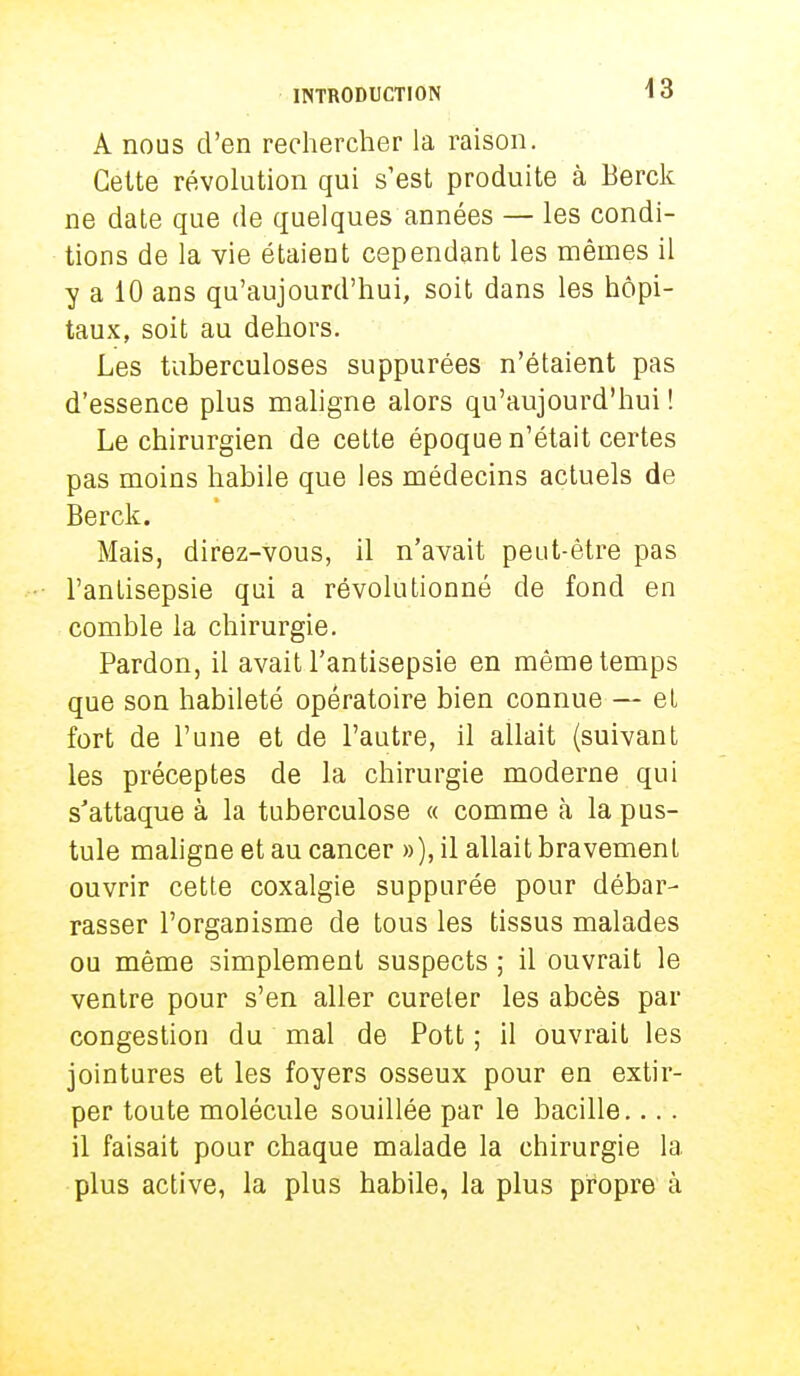 A nous d'en rechercher la raison. Celte révolution qui s'est produite à Berck ne date que de quelques années — les condi- tions de la vie étaient cependant les mêmes il y a 10 ans qu'aujourd'hui, soit dans les hôpi- taux, soit au dehors. Les tuberculoses suppurées n'étaient pas d'essence plus maligne alors qu'aujourd'hui ! Le chirurgien de cette époque n'était certes pas moins habile que les médecins actuels de Berck. Mais, direz-vous, il n'avait peut-être pas l'antisepsie qui a révolutionné de fond en comble la chirurgie. Pardon, il avait l'antisepsie en même temps que son habileté opératoire bien connue — et fort de l'une et de l'autre, il allait (suivant les préceptes de la chirurgie moderne qui s'attaque à la tuberculose « comme à la pus- tule maligne et au cancer »), il allait bravement ouvrir cette coxalgie suppurée pour débar- rasser l'organisme de tous les tissus malades ou même simplement suspects ; il ouvrait le ventre pour s'en aller cureter les abcès par congestion du mal de Pott ; il ouvrait les jointures et les foyers osseux pour en extir- per toute molécule souillée par le bacille.... il faisait pour chaque malade la chirurgie la plus active, la plus habile, la plus propre à