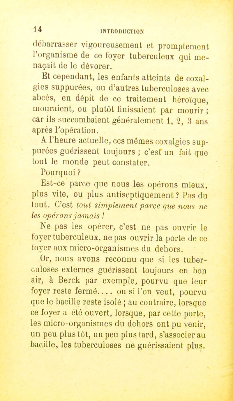 débarrasser vigoureusement et promptement l'organisme de ce foyer tuberculeux qui me- naçait de le dévorer. Et cependant, les enfants atteints de coxal- gies suppurées, ou d'autres tuberculoses avec abcès, en dépit de ce traitement héroïque, mouraient, ou plutôt finissaient par mourir ; car ils succombaient généralement 1, 2, 3 ans après l'opération. A l'heure actuelle, ces mêmes coxalgies sup- purées guérissent toujours ; c'est un fait que tout le monde peut constater. Pourquoi ? Est-ce parce que nous les opérons mieux, plus vite, ou plus antiseptiquement ? Pas du tout. C'est tout simplement parce que nous ne les opérons jamais ! Ne pas les opérer, c'est ne pas ouvrir le foyer tuberculeux, ne pas ouvrir la porte de ce foyer aux micro-organismes du dehors. Or, nous avons reconnu que si les tuber- culoses externes guérissent toujours en bon air, à Berck par exemple, pourvu que leur foyer reste fermé ou si l'on veut, pourvu que le bacille reste isolé ; au contraire, lorsque ce foyer a été ouvert, lorsque, par celte porte, les micro-organismes du dehors ont pu venir, un peu plus tôt, un peu plus tard, s'associer au bacille, les tuberculoses ne guérissaient plus.