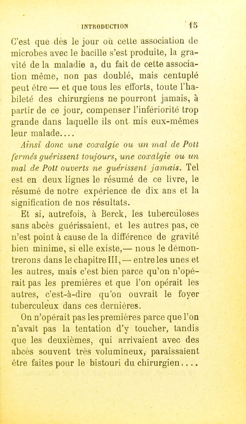 C'est que dès le jour où celle association de microbes avec le bacille s'est produite, la gra- vité de la maladie a, du fait de cette associa- tion même, non pas doublé, mais centuplé peut être — et que tous les efforts, toute l'ha- bileté des chirurgiens ne pourront jamais, à partir de ce jour, compenser l'infériorité trop grande dans laquelle ils ont mis eux-mêmes leur malade Ainsi donc une coxalgie ou un mal de Pott fermés guérissent toujours, une coxalgie ou un mal de Pott ouverts ne guérissent jamais. Tel est en deux lignes le résumé de ce livre, le résumé de notre expérience de dix ans et la signification de nos résultats. Et si, autrefois, à Berck, les tuberculoses sans abcès guérissaient, et les autres pas, ce n'est point à cause de la différence de gravité bien minime, si elle existe,— nous le démon- trerons dans le chapitre III, — entre les unes et les autres, mais c'est bien parce qu'on n'opé- rait pas les premières et que l'on opérait les autres, c'est-à-dire qu'on ouvrait le foyer tuberculeux dans ces dernières. On n'opérait pas les premières parce que l'on n'avait pas la tentation d'y toucher, tandis que les deuxièmes, qui arrivaient avec des abcès souvent très volumineux, paraissaient être faites pour le bistouri du chirurgien....