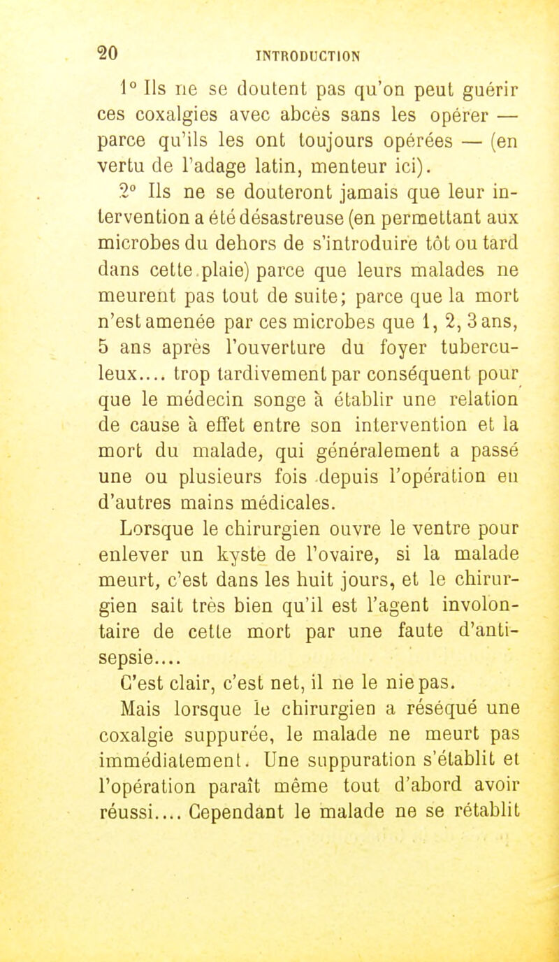 1° Ils ne se doutent pas qu'on peut guérir ces coxalgies avec abcès sans les opérer — parce qu'ils les ont toujours opérées — (en vertu de l'adage latin, menteur ici). 2° Ils ne se douteront jamais que leur in- tervention a été désastreuse (en permettant aux microbes du dehors de s'introduire tôt ou tard dans cette, plaie) parce que leurs malades ne meurent pas tout de suite; parce que la mort n'est amenée par ces microbes que 1, 2, 3 ans, 5 ans après l'ouverture du foyer tubercu- leux.... trop tardivement par conséquent pour que le médecin songe à établir une relation de cause à effet entre son intervention et la mort du malade, qui généralement a passé une ou plusieurs fois depuis l'opération eu d'autres mains médicales. Lorsque le chirurgien ouvre le ventre pour enlever un kyste de l'ovaire, si la malade meurt, c'est dans les huit jours, et le chirur- gien sait très bien qu'il est l'agent involon- taire de cette mort par une faute d'anti- sepsie.... C'est clair, c'est net, il ne le nie pas. Mais lorsque le chirurgien a réséqué une coxalgie suppurée, le malade ne meurt pas immédiatement. Une suppuration s'établit et l'opération paraît même tout d'abord avoir réussi.... Cependant le malade ne se rétablit