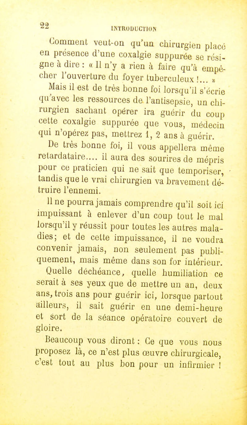 Comment veut-on qu'un chirurgien placé en présence d'une coxalgie suppurée se rési- gne à dire : « Il n'y a rien à faire qu'à empê- cher l'ouverture du foyer tuberculeux !... » Mais il est de très bonne foi lorsqu'il s'écrie qu'avec les ressources de l'antisepsie, un chi- rurgien sachant opérer ira guérir du coup cette coxalgie suppurée que vous, médecin qui n'opérez pas, mettrez 1, 2 ans à guérir. De très bonne foi, il vous appellera même retardataire.... il aura des sourires de mépris pour ce praticien qui ne sait que temporiser, tandis que le vrai chirurgien va bravement dé- truire l'ennemi. 11 ne pourra jamais comprendre qu'il soit ici impuissant à enlever d'un coup tout le mal lorsqu'il y réussit pour toutes les autres mala- dies; et de celte impuissance, il ne voudra convenir jamais, non seulement pas publi- quement, mais même dans son for intérieur. Quelle déchéance, quelle humiliation ce serait à ses yeux que de mettre un an, deux ans, trois ans pour guérir ici, lorsque partout ailleurs, il sait guérir en une demi-heure et sort de la séance opératoire couvert de gloire. Beaucoup vous diront : Ce que vous nous proposez là, ce n'est plus œuvre chirurgicale, c'est tout au plus bon pour un infirmier 1