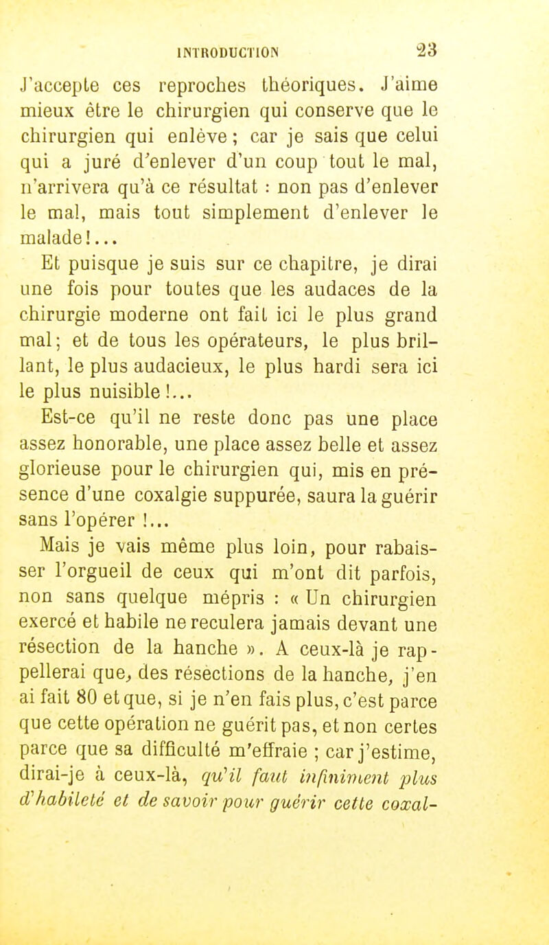 J'accepte ces reproches théoriques. J'aime mieux être le chirurgien qui conserve que le chirurgien qui enlève ; car je sais que celui qui a juré d'enlever d'un coup tout le mal, n'arrivera qu'à ce résultat : non pas d'enlever le mal, mais tout simplement d'enlever le malade!... Et puisque je suis sur ce chapitre, je dirai une fois pour toutes que les audaces de la chirurgie moderne ont faiL ici le plus grand mal; et de tous les opérateurs, le plus bril- lant, le plus audacieux, le plus hardi sera ici le plus nuisible !... Est-ce qu'il ne reste donc pas une place assez honorable, une place assez belle et assez glorieuse pour le chirurgien qui, mis en pré- sence d'une coxalgie suppurée, saura la guérir sans l'opérer !... Mais je vais même plus loin, pour rabais- ser l'orgueil de ceux qui m'ont dit parfois, non sans quelque mépris : « Un chirurgien exercé et habile ne reculera jamais devant une résection de la hanche ». A ceux-là je rap- pellerai que, des résections de la hanche, j'en ai fait 80 et que, si je n'en fais plus, c'est parce que cette opération ne guérit pas, et non certes parce que sa difficulté m'effraie ; car j'estime, dirai-je à ceux-là, qu'il faut, infiniment plus d'habileté et de savoir pour guérir cette coxal-