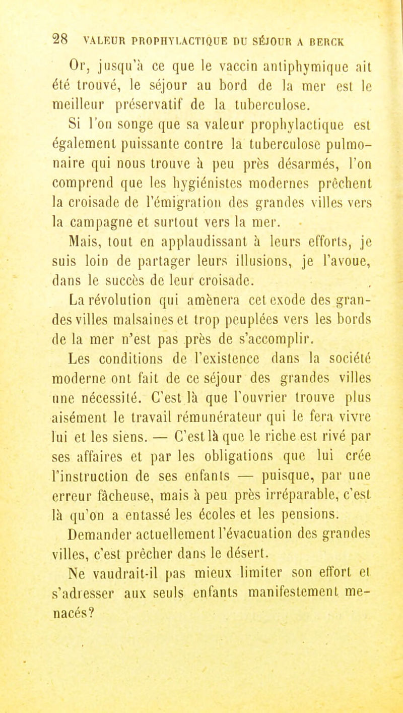 Or, jusqu'à ce que le vaccin antiphymique ait été trouvé, le séjour au bord de la mer est le meilleur préservatif de la tuberculose. Si l'on songe que sa valeur prophylactique est également puissante contre la tuberculose pulmo- naire qui nous trouve h peu près désarmés, l'on comprend que les hygiénistes modernes prêchent la croisade de l'émigration des grandes villes vers la campagne et surtout vers la mer. Mais, tout en applaudissant à leurs efforts, je suis loin de partager leurs illusions, je l'avoue, dans le succès de leur croisade. La révolution qui amènera cet exode des gran- des villes malsaines et trop peuplées vers les bords de la mer n'est pas près de s'accomplir. Les conditions de l'existence dans la société moderne ont fait de ce séjour des grandes villes une nécessité. C'est là que l'ouvrier trouve plus aisément le travail rémunérateur qui le fera vivre lui et les siens. — C'est là que le riche est rivé par ses affaires et par les obligations que lui crée l'instruction de ses enfants — puisque, par une erreur fâcheuse, mais à peu près irréparable, c'est là qu'on a entassé les écoles et les pensions. Demander actuellement l'évacuation des grandes villes, c'est prêcher dans le désert. Ne vaudrait-il pas mieux limiter son effort et s'adresser aux seuls enfants manifestement me- nacés?