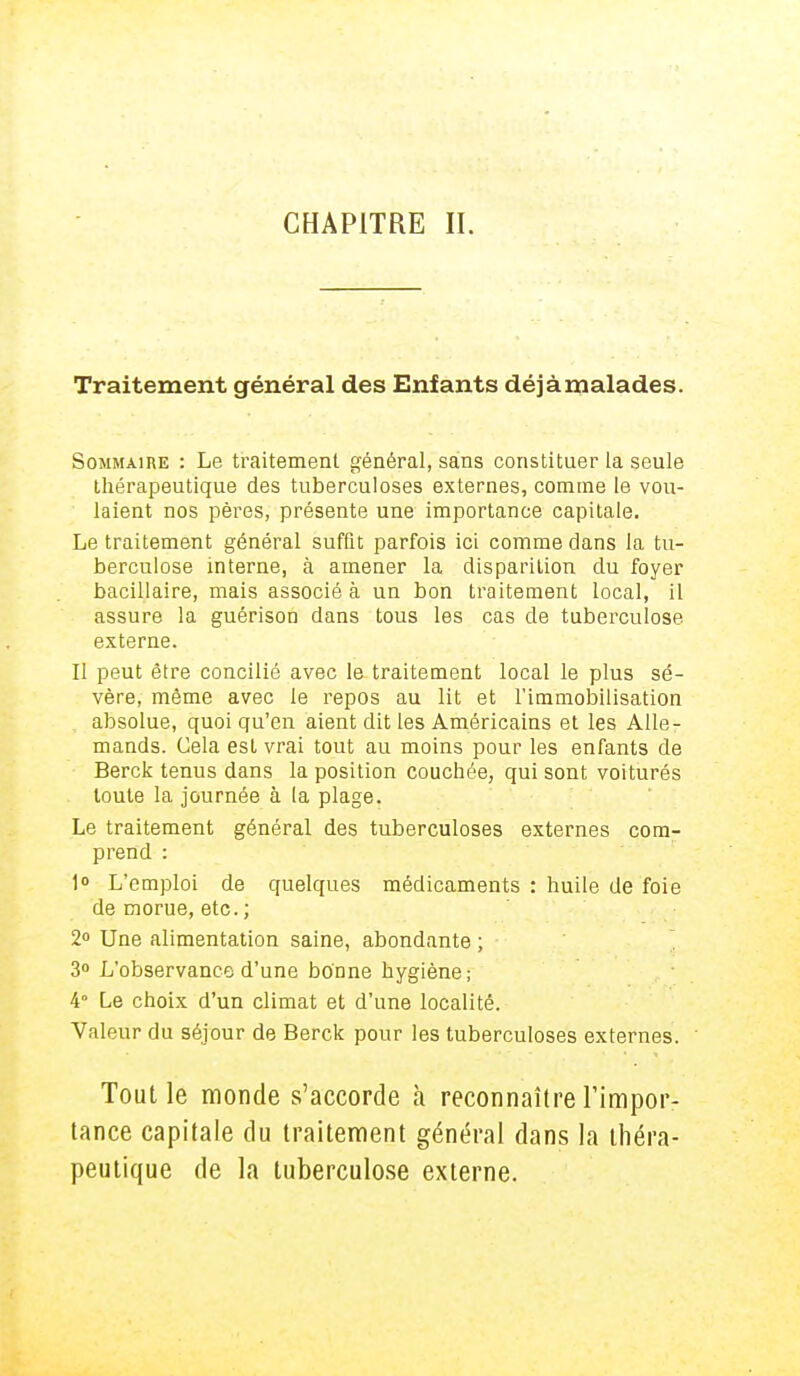 CHAPITRE II. Traitement général des Enfants déjàmalades. Sommaire : Le traitement général, sans constituer la seule thérapeutique des tuberculoses externes, comme le vou- laient nos pères, présente une importance capitale. Le traitement général suffit parfois ici comme dans la tu- berculose interne, à amener la disparition du foyer bacillaire, mais associé à un bon traitement local, il assure la guérison dans tous les cas de tuberculose externe. Il peut être concilié avec le traitement local le plus sé- vère, môme avec le repos au lit et l'immobilisation absolue, quoi qu'en aient dit les Américains et les Alle- mands. Cela est vrai tout au moins pour les enfants de Berck tenus dans la position couchée, qui sont voiturés toute la journée à la plage. Le traitement général des tuberculoses externes com- prend : 1° L'emploi de quelques médicaments : huile de foie de morue, etc. ; 2° Une alimentation saine, abondante ; 3° L'observance d'une bonne hygiène; 4° Le choix d'un climat et d'une localité. Valeur du séjour de Berck pour les tuberculoses externes. Tout le monde s'accorde à reconnaître l'impor- tance capitale du traitement général dans la théra- peutique de la tuberculose externe.