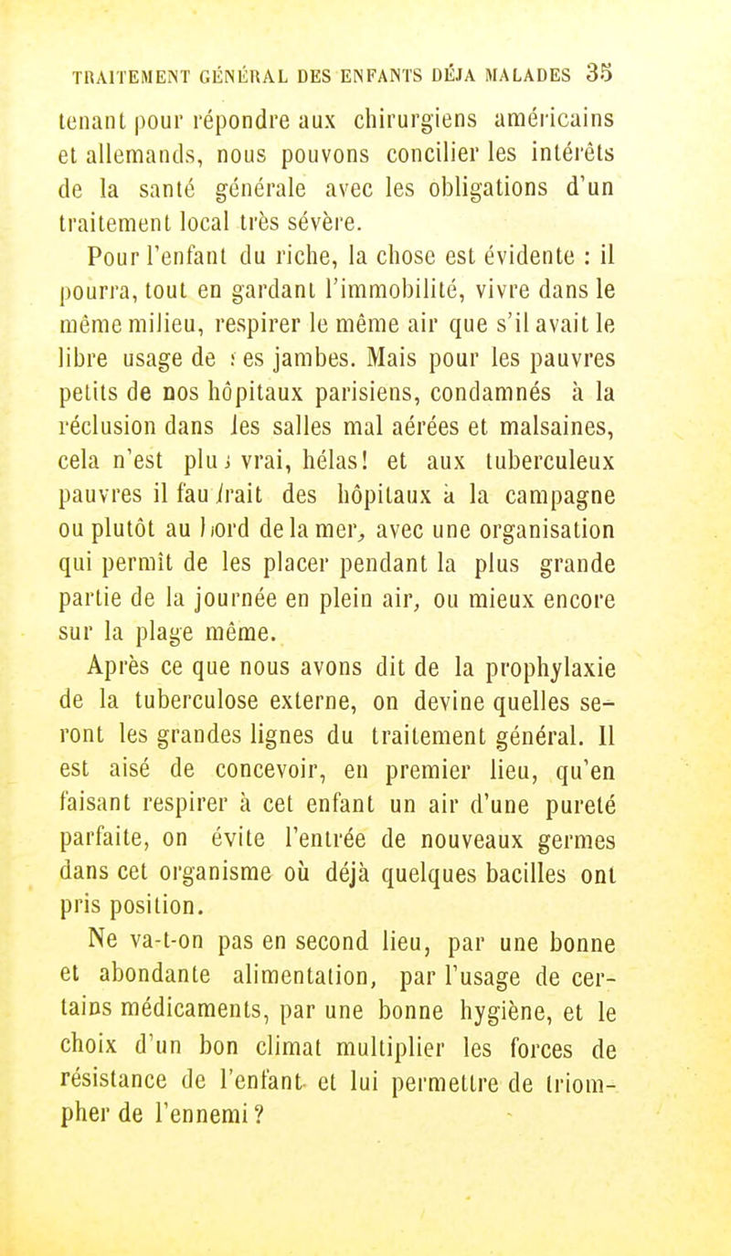 tenant pour répondre aux chirurgiens américains et allemands, nous pouvons concilier les intérêts de la santé générale avec les obligations d'un traitement local très sévère. Pour l'enfant du riche, la chose est évidente : il pourra, tout en gardant l'immobilité, vivre dans le même milieu, respirer le même air que s'il avait le libre usage de f es jambes. Mais pour les pauvres petits de nos hôpitaux parisiens, condamnés à la réclusion dans Jes salles mal aérées et malsaines, cela n'est plu ; vrai, hélas! et aux tuberculeux pauvres il fau irait des hôpitaux a la campagne ou plutôt au bord de la mer, avec une organisation qui permît de les placer pendant la plus grande partie de la journée en plein air, ou mieux encore sur la plage même. Après ce que nous avons dit de la prophylaxie de la tuberculose externe, on devine quelles se-1- vont les grandes lignes du traitement général. Il est aisé de concevoir, en premier lieu, qu'en faisant respirer à cet enfant un air d'une pureté parfaite, on évite l'entrée de nouveaux germes dans cet organisme où déjà quelques bacilles ont pris position. Ne va-t-on pas en second lieu, par une bonne et abondante alimentation, par l'usage de cer- tains médicaments, par une bonne hygiène, et le choix d'un bon climat multiplier les forces de résistance de l'enfant et lui permettre de triom- pher de l'ennemi ?