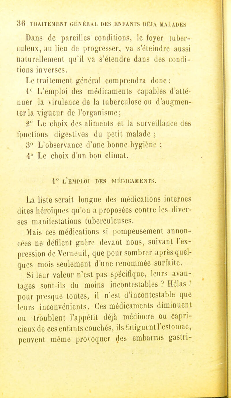 Dans de pareilles conditions, le foyer tuber- culeux, au lieu de progresser, va s'éteindre aussi naturellement qu'il va s'étendre dans des condi- tions inverses. Le traitement général comprendra donc: 1° L'emploi des médicaments capables d'atté- nuer la virulence de la tuberculose ou d'augmen- ter la vigueur de l'organisme; 2° Le choix des aliments et la surveillance des fonctions digestives du petit malade ; 3° L'observance d'une bonne hygiène ; 4° Le choix d'un bon climat. 1° L'EMPLOI DES MÉDICAMENTS. La liste serait longue des médications internes dites héroïques qu'on a proposées contre les diver- ses manifestations tuberculeuses. Mais ces médications si pompeusement annon- cées ne défilent guère devant nous, suivant l'ex- pression de Verneuil, que pour sombrer après quel- ques mois seulement d'une renommée surfaite. Si leur valeur n'est pas spécifique, leurs avan- tages sont-ils du moins incontestables ? Hélas ! pour presque toutes, il n'est d'incontestable que leurs inconvénients. Ces médicaments diminuent ou troublent l'appétit déjà médiocre ou capri- cieux de ces enfants couchés, ils fatiguent l'estomac, peuvent même provoquer des embarras gastri-
