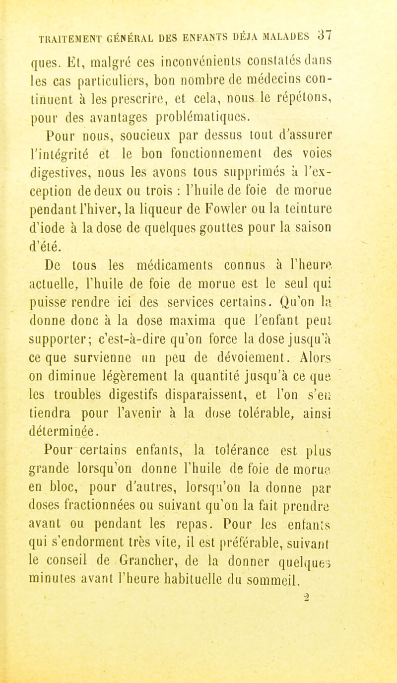 ques. El, malgré ces inconvénients constatés dans les cas particuliers, bon nombre de médecins con- tinuent à les prescrire, et cela, nous le répétons, pour des avantages problématiques. Pour nous, soucieux par dessus tout d'assurer l'intégrité et le bon fonctionnement des voies digestives, nous les avons tous supprimés k l'ex- ception de deux ou trois : l'huile de foie de morue pendant l'hiver, la liqueur de Fowler ou la teinture d'iode à la dose de quelques gouttes pour la saison d'été. De tous les médicaments connus à l'heure actuelle, l'huile de foie de morue est le seul qui puisse rendre ici des services certains. Qu'on la donne donc à la dose maxima que l'enfant peut supporter; c'est-à-dire qu'on force la dose jusqu'à ce que survienne un peu de dévoiement. Alors on diminue légèrement la quantité jusqu'à ce que. les troubles digestifs disparaissent, et l'on s'eiï tiendra pour l'avenir à la dose tolérable, ainsi déterminée. Pour certains enfants, la tolérance est plus grande lorsqu'on donne l'huile de foie de morue en bloc, pour d'autres, lorsqu'on la donne par doses fractionnées ou suivant qu'on la fait prendre avant ou pendant les repas. Pour les enfanîs qui s'endorment très vite, il est préférable, suivant le conseil de Grancher, de la donner quelques minutes avant l'heure habituelle du sommeil.