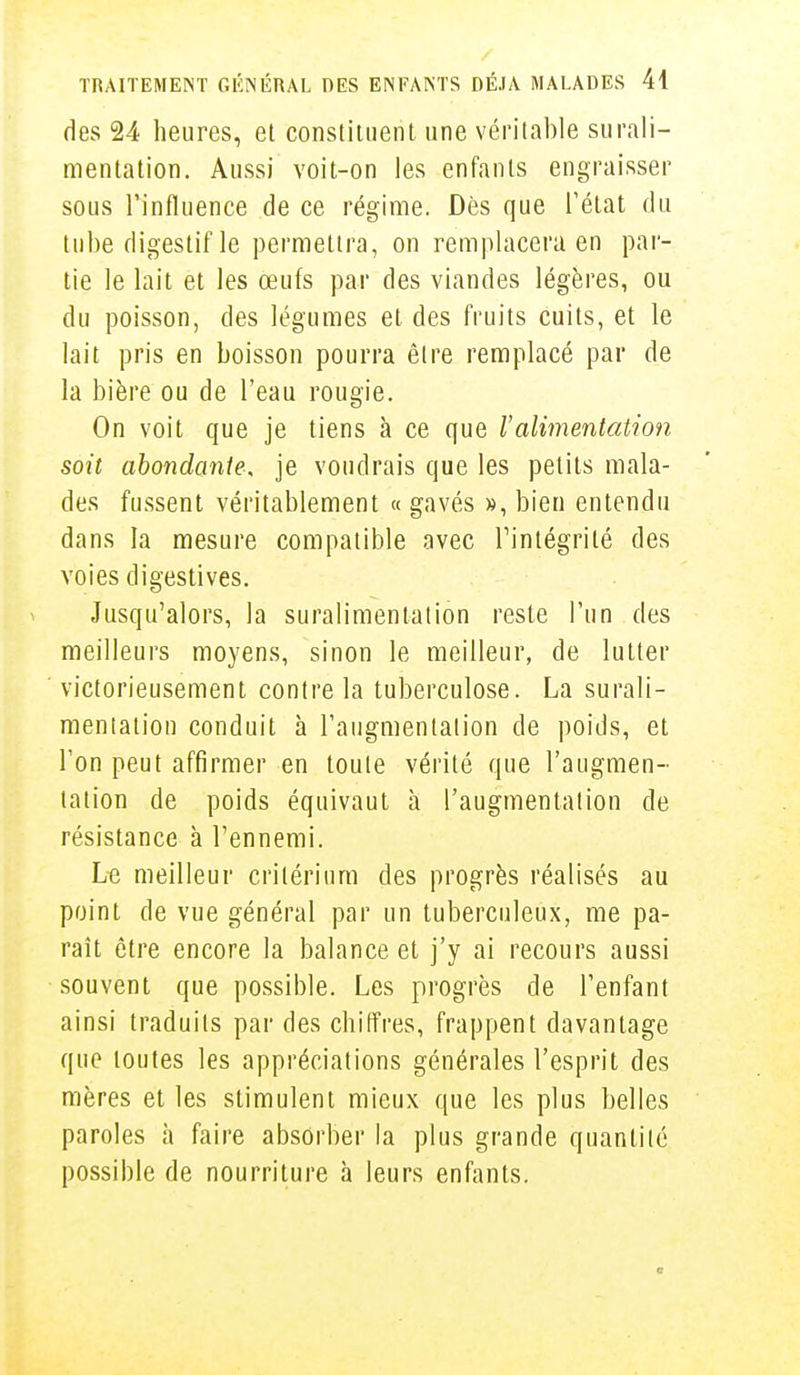 des 24 heures, et constituent une véritable surali- mentation. Aussi voit-on les enfants engraisser sous l'influence de ce régime. Dès que l'état du tube digestif le permettra, on remplacera en par- tie le l'ait et les œufs par des viandes légères, ou du poisson, des légumes et des fruits cuits, et le lait pris en boisson pourra être remplacé par de la bière ou de l'eau rougie. On voit que je tiens à ce que l'alimentation soit abondante, je voudrais que les petits mala- des fussent véritablement « gavés », bien entendu dans la mesure compatible avec l'intégrité des voies digestives. Jusqu'alors, la suralimentation reste l'un des meilleurs moyens, sinon le meilleur, de lutter victorieusement contre la tuberculose. La surali- mentation conduit à l'augmentation de poids, et Ton peut affirmer en toute vérité que l'augmen- tation de poids équivaut à l'augmentation de résistance à l'ennemi. Le meilleur critérium des progrès réalisés au point de vue général par un tuberculeux, me pa- raît être encore la balance et j'y ai recours aussi souvent que possible. Les progrès de l'enfant ainsi traduits par des chiffres, frappent davantage que toutes les appréciations générales l'esprit des mères et les stimulent mieux que les plus belles paroles à faire absorber la plus grande quantité possible de nourriture à leurs enfants. m