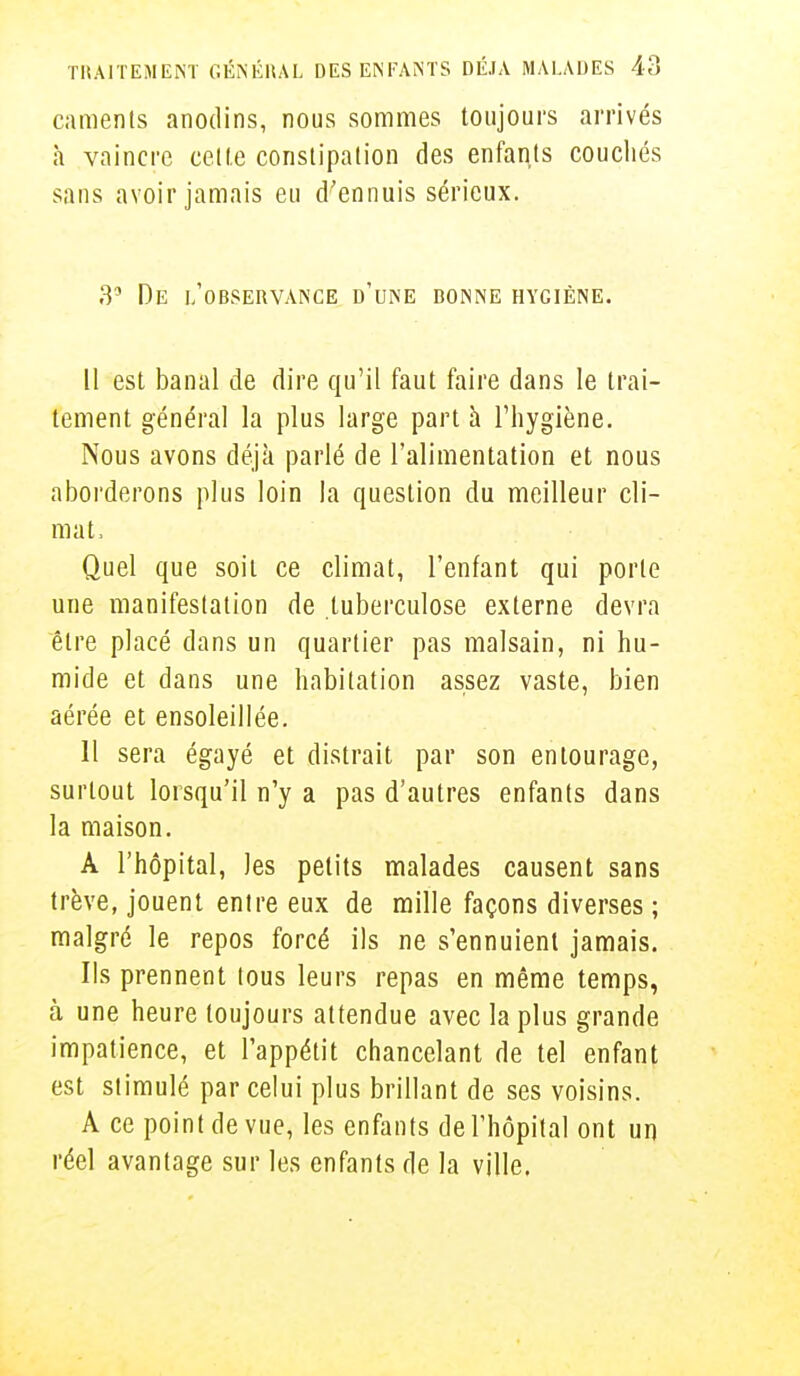 camenls anodins, nous sommes toujours arrivés à vaincre cette constipation des enfante couchés sans avoir jamais eu d'ennuis sérieux. 35 De l'observance d'une bonne hygiène. Il est banal de dire qu'il faut faire dans le trai- tement général la plus large part à l'hygiène. Nous avons déjà parlé de l'alimentation et nous aborderons plus loin la question du meilleur cli- mat, Quel que soit ce climat, l'enfant qui porte une manifestation de tuberculose externe devra être placé dans un quartier pas malsain, ni hu- mide et dans une habitation assez vaste, bien aérée et ensoleillée. Il sera égayé et distrait par son entourage, surtout lorsqu'il n'y a pas d'autres enfants dans la maison. À l'hôpital, les petits malades causent sans trêve, jouent entre eux de mille façons diverses ; malgré le repos forcé ils ne s'ennuient jamais. Ils prennent tous leurs repas en même temps, à une heure toujours attendue avec la plus grande impatience, et l'appétit chancelant de tel enfant est stimulé par celui plus brillant de ses voisins. A ce point de vue, les enfants de l'hôpital ont un réel avantage sur les enfants de la ville.