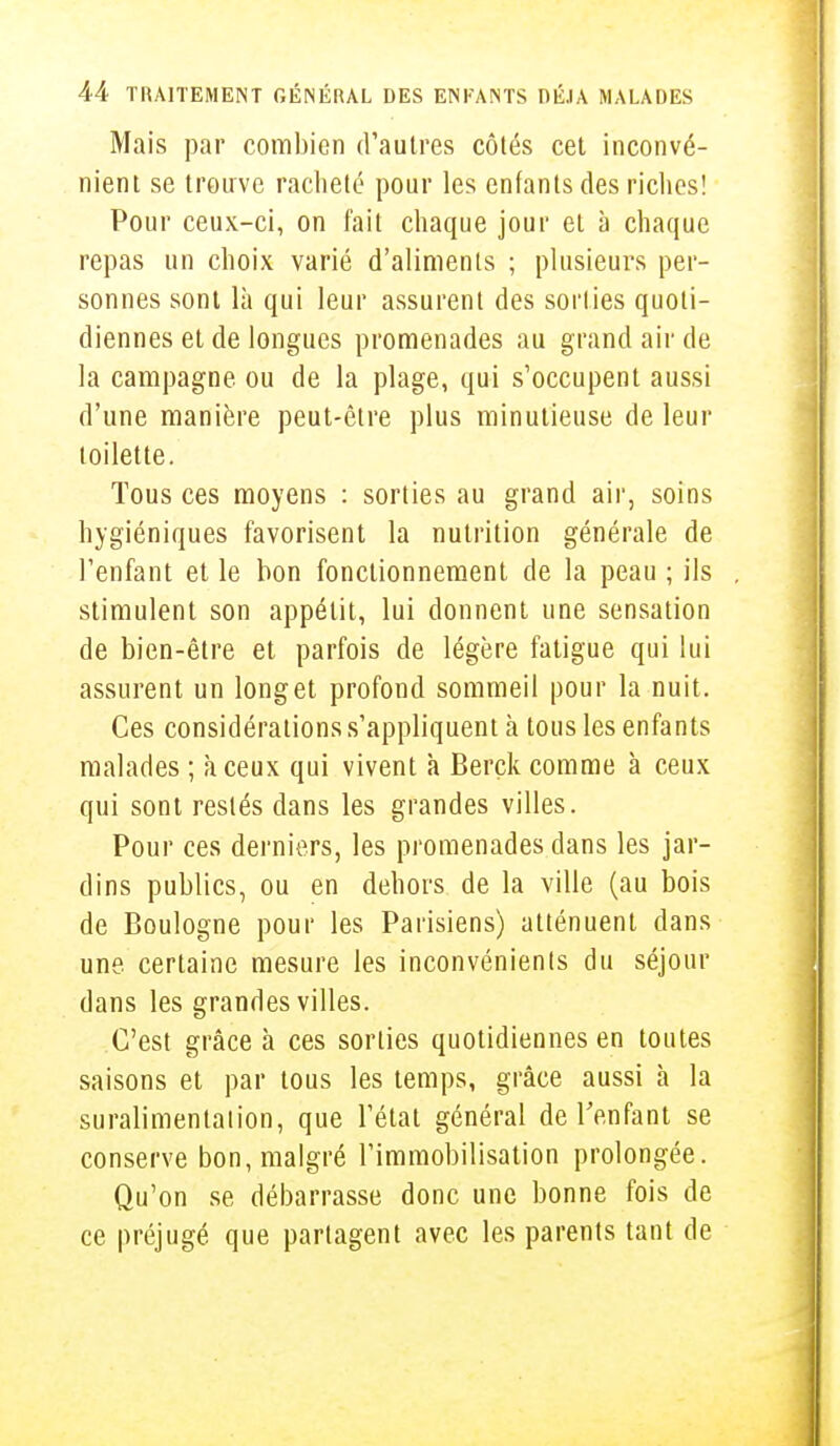 Mais par combien d'autres côtés cet inconvé- nient se trouve racheté pour les enfants des riches! Pour ceux-ci, on fait chaque jour et à chaque repas un choix varié d'aliments ; plusieurs per- sonnes sont là qui leur assurent des sorties quoti- diennes et de longues promenades au grand air de la campagne, ou de la plage, qui s'occupent aussi d'une manière peut-être plus minutieuse de leur toilette. Tous ces moyens : sorties au grand air, soins hygiéniques favorisent la nutrition générale de l'enfant et le bon fonctionnement de la peau ; ils stimulent son appétit, lui donnent une sensation de bien-être et parfois de légère fatigue qui lui assurent un long et profond sommeil pour la nuit. Ces considérations s'appliquent à tous les enfants malades ; à ceux qui vivent à Berçk comme à ceux qui sont restés dans les grandes villes. Pour ces derniers, les promenades dans les jar- dins publics, ou en dehors de la ville (au bois de Boulogne pour les Parisiens) atténuent dans une. certaine mesure les inconvénienls du séjour dans les grandes villes. C'est grâce à ces sorties quotidiennes en toutes saisons et par tous les temps, grâce aussi à la suralimentalion, que l'état général de l'enfant se conserve bon, malgré l'immobilisation prolongée. Qu'on se débarrasse donc une bonne fois de ce préjugé que partagent avec les parents tant de