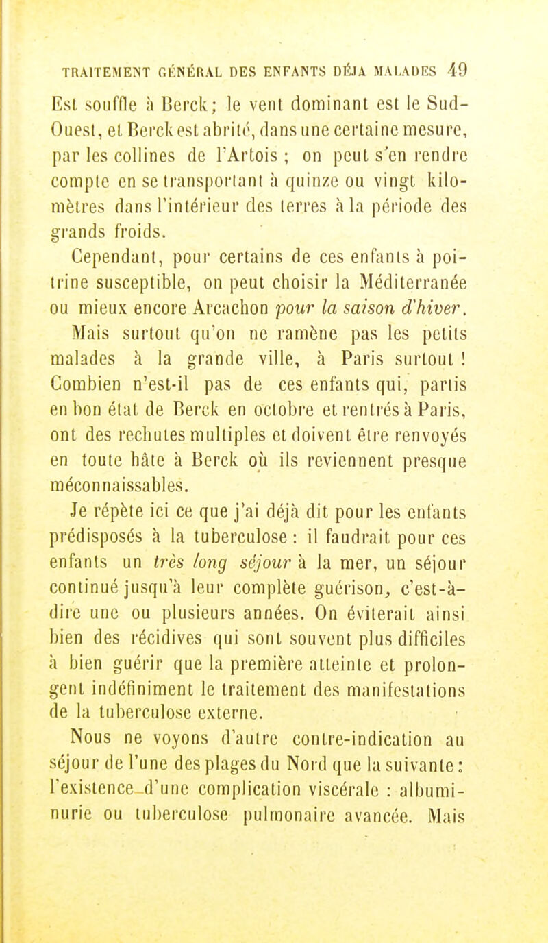 Est souffle à Berck; le vent dominant est le Sud- Ouest, et Berck est abrité, dans une certaine mesure, par les collines de l'Artois ; on peut s'en rendre compte en se transportant à quinze ou vingt kilo- mètres dans l'intérieur des terres h la période des grands froids. Cependant, pour certains de ces enfants à poi- trine susceptible, on peut choisir la Méditerranée ou mieux encore Arcachon pour la saison d'hiver. Mais surtout qu'on ne ramène pas les petits malades a la grande ville, à Paris surtout ! Combien n'est-il pas de ces enfants qui, partis en bon état de Berck en octobre et rentrés à Paris, ont des rechutes multiples et doivent être renvoyés en toute hâte à Berck où ils reviennent presque méconnaissables. Je répète ici ce que j'ai déjà dit pour les enfants prédisposés à la tuberculose : il faudrait pour ces enfants un très long séjour à la mer, un séjour continué jusqu'à leur complète guérison, c'est-à- dire une ou plusieurs années. On éviterait ainsi bien des récidives qui sont souvent plus difficiles à bien guérir que la première atteinte et prolon- gent indéfiniment le traitement des manifestations de la tuberculose externe. Nous ne voyons d'autre contre-indication au séjour de l'une des plages du Nord que la suivante : l'existence^d'une complication viscérale : albumi- nurie ou tuberculose pulmonaire avancée. Mais