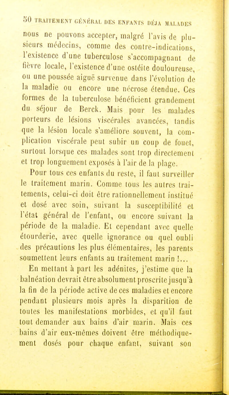 nous ne pouvons accepter, malgré l'avis de plu- sieurs médecins, comme des contre-indications, l'existence d'une tuberculose s'accompagnant de fièvre locale, l'existence d'une ostéite douloureuse, ou une poussée aiguë survenue dans l'évolution de la maladie ou encore une nécrose étendue. Ces formes de la tuberculose bénéficient grandement du séjour de Berck. Mais pour les malades porteurs de lésions viscérales avancées, tandis que la lésion locale s'améliore souvent, la com- plication viscérale peut subir un coup de fouet, surtout lorsque ces malades sont trop directement et trop longuement exposés à l'air de la plage. Pour tous ces enfants du reste, il faut surveiller le traitement marin. Comme tous les autres trai- tements, celui-ci doit être rationnellement institué et dosé avec soin, suivant la susceptibilité et l'état général de l'enfant, ou encore suivant la période de la maladie. El cependant avec quelle élourderie, avec quelle ignorance ou quel oubli des précautions les plus élémentaires, les parents soumettent leurs enfants au traitement marin !... En mettant à part les adénites, j'estime que la balnéation devrait être absolument proscrite jusqu'à la fin de la période active de ces maladies et encore pendant plusieurs mois après la disparition de toutes les manifestations morbides, et qu'il faut tout demander aux bains d'air marin. Mais ces bains d'air eux-mêmes doivent être méthodique- ment dosés pour chaque enfant, suivant son