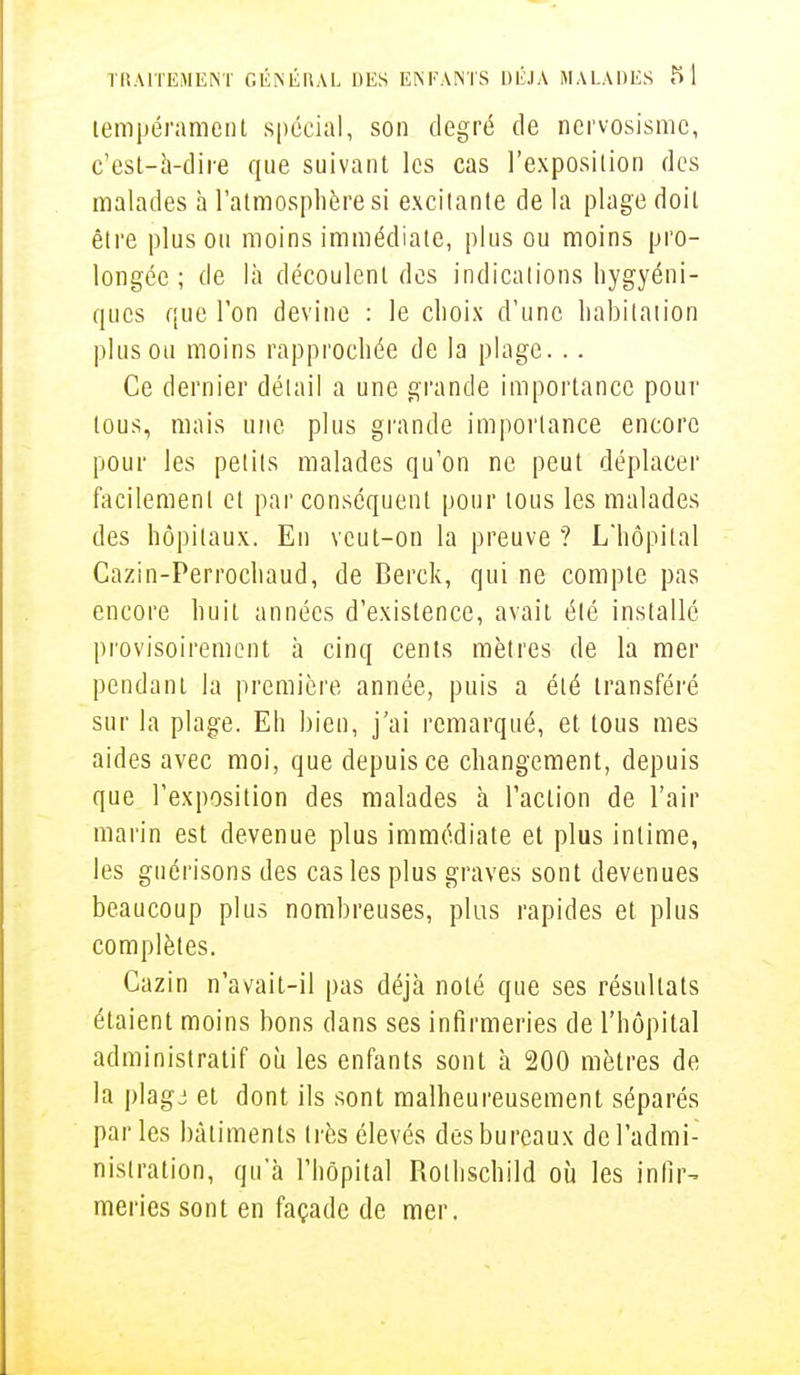 tempérament spécial, son degré de nervosisme, c'esl-à-dire que suivant les cas l'exposition des malades à l'atmosphère si excitante de la plage doit être plus ou moins immédiate, plus ou moins pro- longée ; de là découlent des indications hygyéni- ques que l'on devine : le choix d'une habitation plus ou moins rapprochée de la plage. .. Ce dernier détail a une grande importance pour tous, mais une plus grande importance encore pour les petits malades qu'on ne peut déplacer facilement et par conséquent pour tous les malades des hôpitaux. En veut-on la preuve ? L'hôpital Cazin-Perrochaud, de Berck, qui ne compte pas encore huit années d'existence, avait été installé provisoirement à cinq cents mètres de la mer pendant la première année, puis a été transféré sur la plage. Eh bien, j'ai remarqué, et tous mes aides avec moi, que depuis ce changement, depuis que l'exposition des malades h l'action de l'air marin est devenue plus immédiate et plus intime, les guérisons des cas les plus graves sont devenues beaucoup plus nombreuses, plus rapides et plus complètes. Cazin n'avait-il pas déjà noté que ses résultats étaient moins bons dans ses infirmeries de l'hôpital administratif où les enfants sont à 200 mètres de la plagj et dont ils sont malheureusement séparés parles bâtiments très élevés des bureaux de l'admi- nistration, qu'à l'hôpital Rothschild où les infir- meries sont en façade de mer.