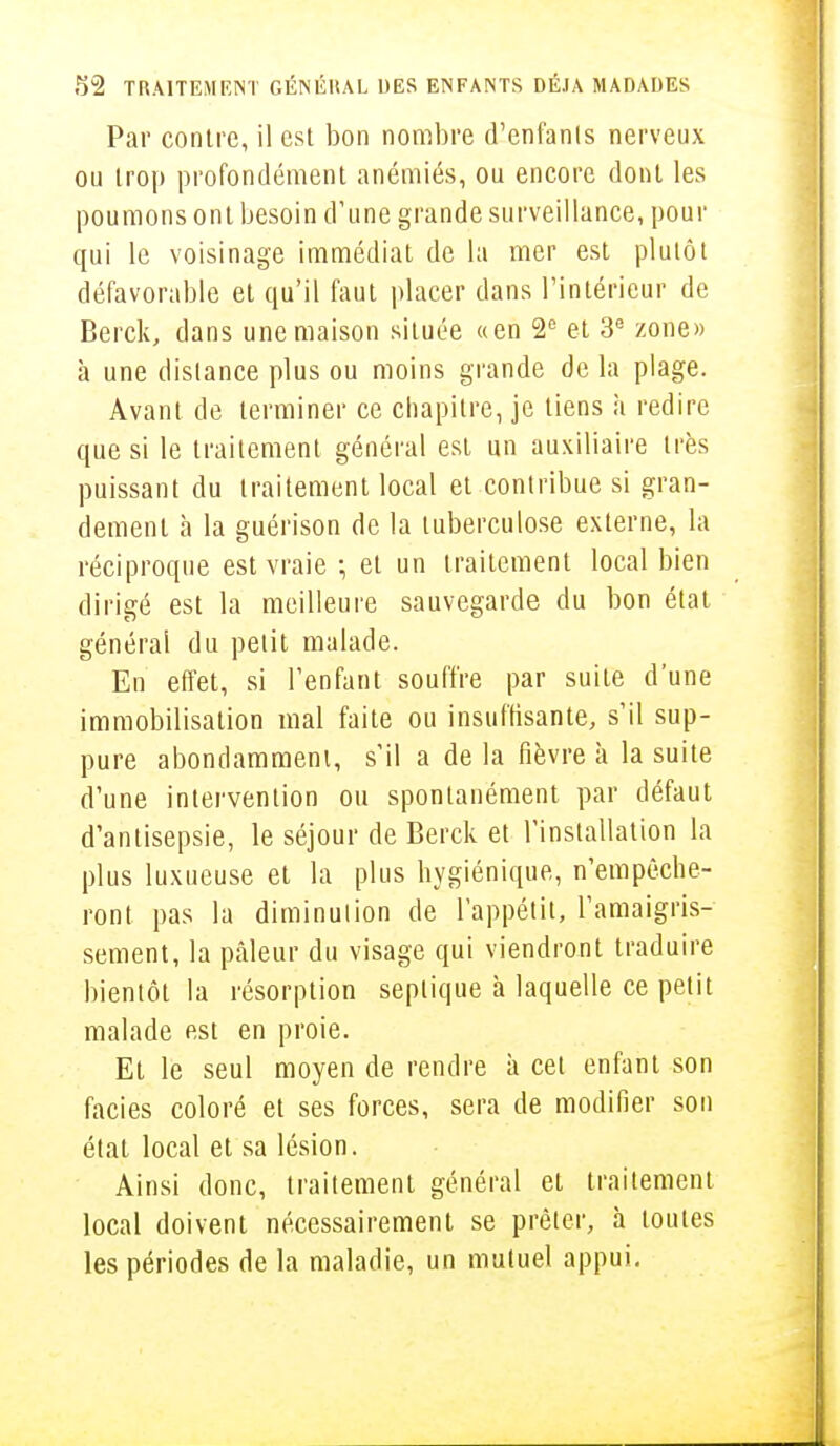 Par contre, il est bon nombre d'enfants nerveux ou trop profondément anémiés, ou encore dont les poumons ont besoin d'une grande surveillance, pour qui le voisinage immédiat de la mer est plutôt défavorable et qu'il faut placer dans l'intérieur de Berck, dans une maison située «en 2e et 3e zone» à une dislance plus ou moins grande de la plage. Avant de terminer ce chapitre, je tiens à redire que si le traitement général est un auxiliaire très puissant du traitement local et contribue si gran- dement à la guérison de la tuberculose externe, la réciproque est vraie ; et un traitement local bien dirigé est la meilleure sauvegarde du bon état général du petit malade. En effet, si l'enfant souffre par suite d'une immobilisation mal faite ou insuffisante, s'il sup- pure abondamment, s'il a de la fièvre à la suite d'une intervention ou spontanément par défaut d'antisepsie, le séjour de Berck et l'installation la plus luxueuse et la plus hygiénique, n'empêche- ront pas la diminution de l'appétit, l'amaigris- sement, la pâleur du visage qui viendront traduire bientôt la résorption seplique h laquelle ce petit malade est en proie. Et le seul moyen de rendre à cet enfant son faciès coloré et ses forces, sera de modifier son état local et sa lésion. Ainsi donc, traitement général et traitement local doivent nécessairement se prêter, à toutes les périodes de la maladie, un mutuel appui.