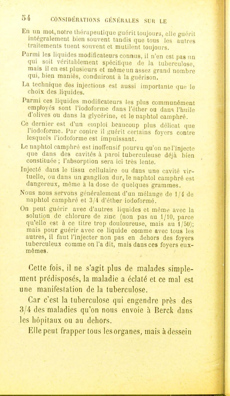 En un mot, notre thérapeutique guérit toujours, elle guérit intégralement bien souvent tandis que tous les autres traitements tuent souvent et mutilent toujours. Parmi les liquides modificateurs connus, il n'en est pas un qui soit véritablement spécifique de la tuberculose, mais il en est plusieurs et mêmeun assez grand nombre qui, bien maniés, conduiront à laguérison. La technique des injections est aussi importante que le choix des liquides. Parmi ces liquides modificateurs les plus communément employés sont l'iodoforme dans l'éther ou dans l'huile d'olives ou dans la glycérine, et le naphtol camphré. Ce dernier est d'un emploi beaucoup plus délicat que l'iodoforme. Par contre il guérit certains foyers contre lesquels l'iodoforme est impuissant. Le naphtol camphré est inoffensif pourvu qu'on ne l'injecte que dans des cavités à paroi tuberculeuse déjà bien constituée ; l'absorption sera ici très lente. Injecté dans le tissu cellulaire ou dans une cavité vir- tuelle, ou dans un ganglion dur, le naphtol camphré est dangereux, môme à la dose de quelques grammes. Nous nous servons généralement d'un mélange de 1 ]i de naphtol camphré et 3/4 d'éther iodoformé. On peut guérir avec d'autres liquides et môme avec la solution de chlorure de zinc (non pas au i/10, parce qu'elle est à ce titre trop douloureuse, mais au 1/50); mais pour guérir avec ce liquide comme avec tous les autres, il faut l'injecter non pas en dehors des foyers tuberculeux comme on l'a dit, mais dans ces foyers eux- mêmes. Cette fois, il ne s'agit plus de malades simple- ment prédisposés, la maladie a éclaté et ce mal est une manifestation de la tuberculose. Car c'est la tuberculose qui engendre près des 3/4 des maladies qu'on nous envoie à Berck dans les hôpitaux ou au dehors. Elle peut frapper tous les organes, mais à dessein