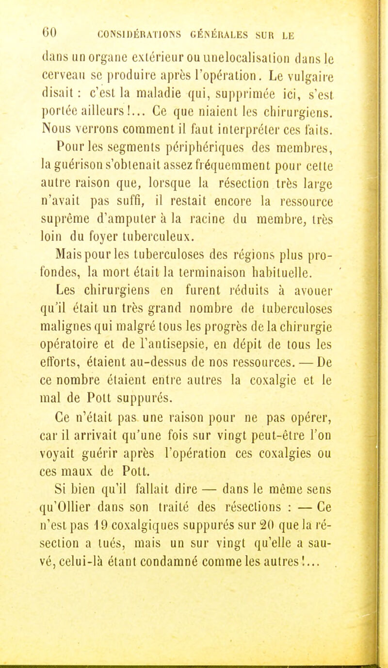 dans un organe extérieur ou unelocalisalion dans le cerveau se produire après l'opération. Le vulgaire disait: c'est la maladie qui, supprimée ici, s'est portée ailleurs 1... Ce que niaient les chirurgiens. Nous verrons comment il faut interpréter ces laits. Pour les segments périphériques des membres, la guérison s'obtenait assez fréquemment pour celle autre raison que, lorsque la résection très large n'avait pas suffi, il restait encore la ressource suprême d'amputer à la racine du membre, très loin du foyer tuberculeux. Mais pour les tuberculoses des régions plus pro- fondes, la mort était la terminaison habituelle. Les chirurgiens en furent réduits à avouer qu'il était un très grand nombre de tuberculoses malignes qui malgré tous les progrès de la chirurgie opératoire et de l'antisepsie, en dépit de tous les efforts, étaient au-dessus de nos ressources. — De ce nombre étaient entre autres la coxalgie et le mal de Pott suppurés. Ce n'était pas une raison pour ne pas opérer, car il arrivait qu'une fois sur vingt peut-être l'on voyait guérir après l'opération ces coxalgies ou ces maux de Pott. Si bien qu'il fallait dire — dans le même sens qu'Ollier dans son traité des réseclions : — Ce n'est pas 19 coxalgiques suppurés sur 20 que la ré- section a tués, mais un sur vingt qu'elle a sau- vé, celui-là étant condamné comme les autres !...