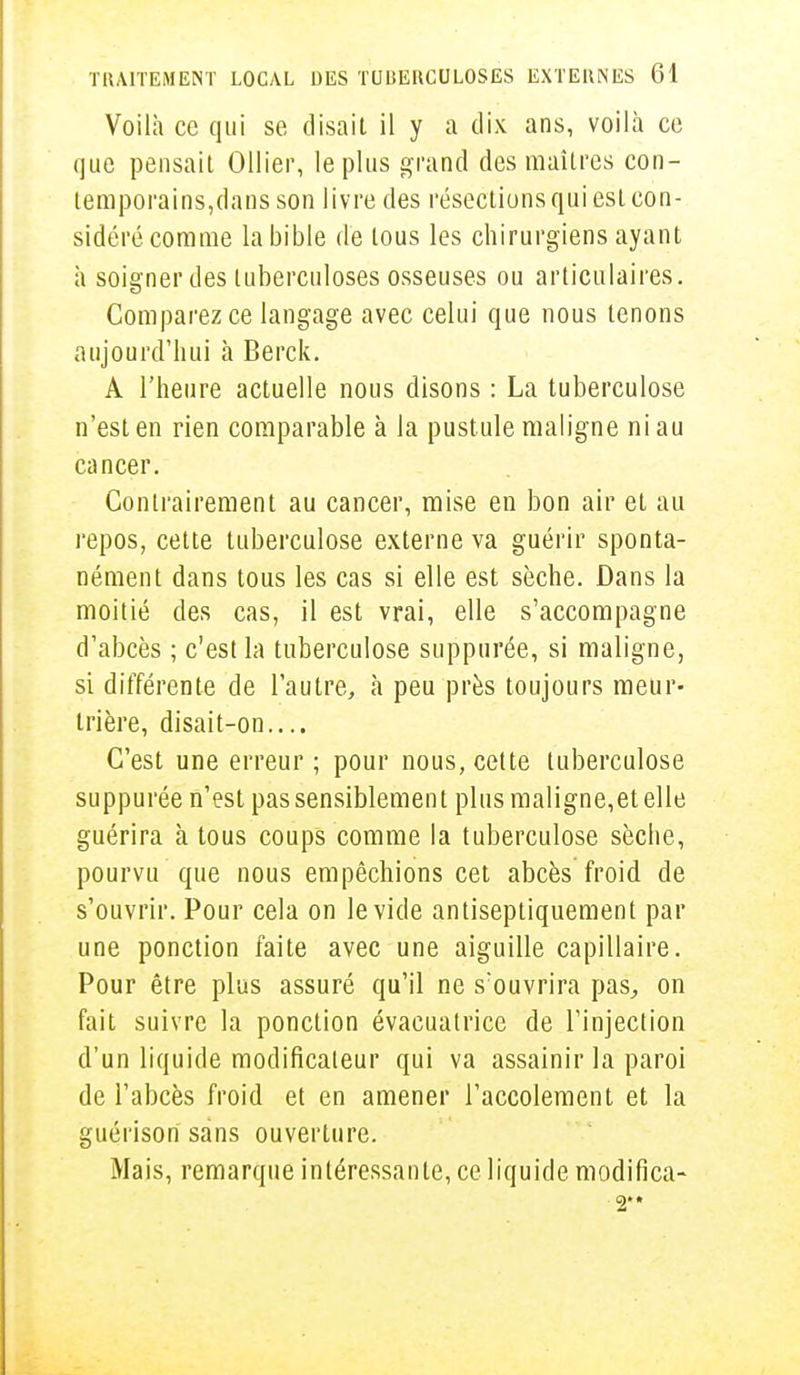 Voilà ce qui se (lisait il y a dix ans, voilà ce que pensait Ollier, le plus grand des maîtres con- temporains,dans son livre des résections qui esL con- sidéré comme la bible de tous les chirurgiens ayant à soigner des tuberculoses osseuses ou articulaires. Comparez ce langage avec celui que nous tenons aujourd'hui à Berck. A l'heure actuelle nous disons : La tuberculose n'est en rien comparable à la pustule maligne ni au cancer. Contrairement au cancer, mise en bon air et au repos, cette tuberculose externe va guérir sponta- nément dans tous les cas si elle est sèche. Dans la moitié des cas, il est vrai, elle s'accompagne d'abcès ; c'est la tuberculose suppurée, si maligne, si différente de l'autre, à peu près toujours meur- trière, disait-on.... C'est une erreur ; pour nous, cette tuberculose suppurée n'est pas sensiblement plus maligne,et elle guérira à tous coups comme la tuberculose sèche, pourvu que nous empêchions cet abcès froid de s'ouvrir. Pour cela on le vide antiseptiquement par une ponction faite avec une aiguille capillaire. Pour être plus assuré qu'il ne s'ouvrira pas,, on fait suivre la ponction évacuatrice de l'injection d'un liquide modificateur qui va assainir la paroi de l'abcès froid et en amener l'accolement et la guérison sans ouverture. Mais, remarque intéressante, ce liquide modifica- 2*»