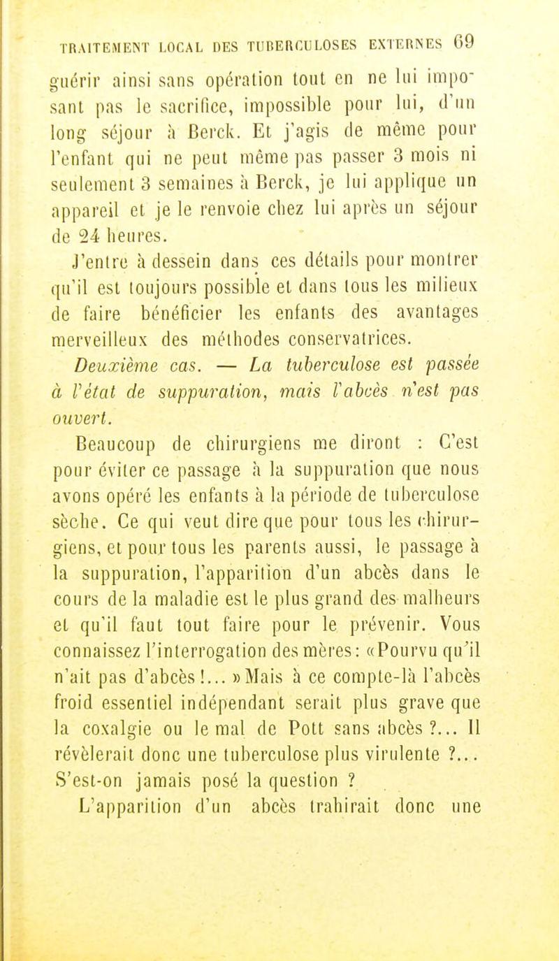 guérir ainsi sans opération tout en ne lui impo- sant pas le sacrifice, impossible pour lui, d'un long séjour h Berck. Et j'agis de même pour l'enfant qui ne peut même pas passer 3 mois ni seulement 3 semaines à Berck, je lui applique un appareil et je le renvoie chez lui après un séjour de 24 heures. J'entre à dessein dans ces détails pour montrer qu'il est toujours possible et dans tous les milieux de faire bénéficier les enfants des avantages merveilleux des méthodes conservatrices. Deuxième cas. — La tuberculose est passée à l'état de suppuration, mais l'abcès n'est pas ouvert. Beaucoup de chirurgiens me diront : C'est pour éviter ce passage à la suppuration que nous avons opéré les enfants à la période de tuberculose sèche. Ce qui veut dire que pour tous les chirur- giens, et pour tous les parents aussi, le passage à la suppuration, l'apparition d'un abcès dans le cours de la maladie est le plus grand des malheurs et qu'il faut tout faire pour le prévenir. Vous connaissez l'interrogation des mères : «Pourvu qu'il n'ait pas d'abcès!... «Mais à ce compte-là l'abcès froid essentiel indépendant serait plus grave que la coxalgie ou le mal de Pott sans abcès ?... Il révélerait donc une tuberculose plus virulente ?... S'est-on jamais posé la question ? L'apparition d'un abcès trahirait donc une