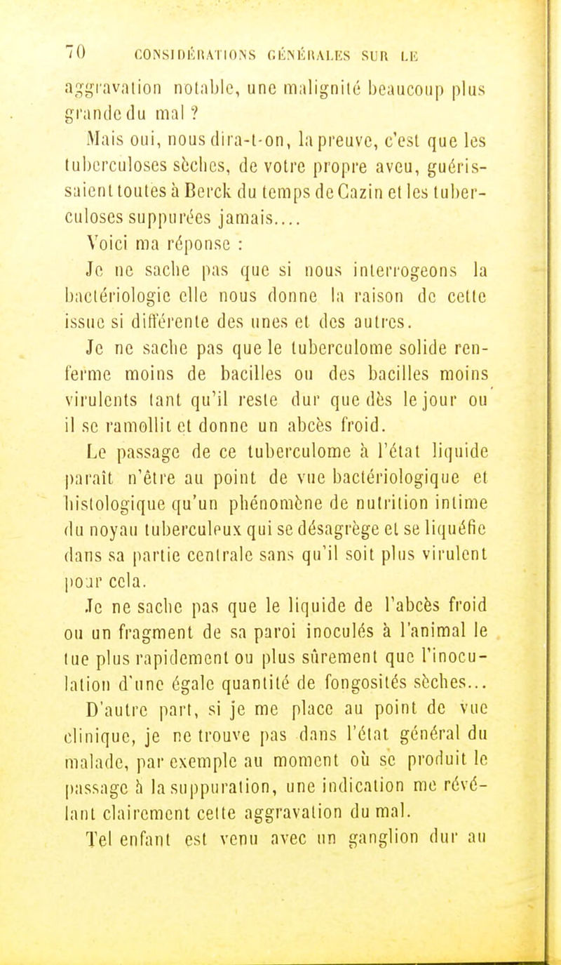 aggravation notable, une malignité beaucoup plus grande du mal ? Mais oui, nous dira-l-on, la preuve, c'est que les tuberculoses sèches, de votre propre aveu, guéris- saient toutes à Berck du temps de Cazin et les tuber- culoses suppurées jamais.... Voici ma réponse : Je ne sache pas que si nous interrogeons la bactériologie elle nous donne la raison de cette issue si différente des unes et des autres. Je ne sache pas que le tuberculome solide ren- ferme moins de bacilles ou des bacilles moins virulents tant qu'il reste dur que dès le jour ou il se ramollit et donne un abcès froid. Le passage de ce tuberculome à l'état liquide paraît n'être au point de vue bactériologique et bistologique qu'un phénomène de nutrition intime du noyau tuberculeux qui se désagrège et se liquéfie dans sa partie centrale sans qu'il soit plus virulent pour cela. Je ne sache pas que le liquide de l'abcès froid ou un fragment de sa paroi inoculés à l'animal le tue plus rapidement ou plus sûrement que l'inocu- lation d'une égale quantité de fongosités sèches... D'autre part, si je me place au point de vue clinique, je ne trouve pas dans l'état général du malade, par exemple au moment où se produit le passage à la suppuration, une indication me révé- lant clairement celte aggravation du mal. Tel enfant est venu avec un ganglion dur au