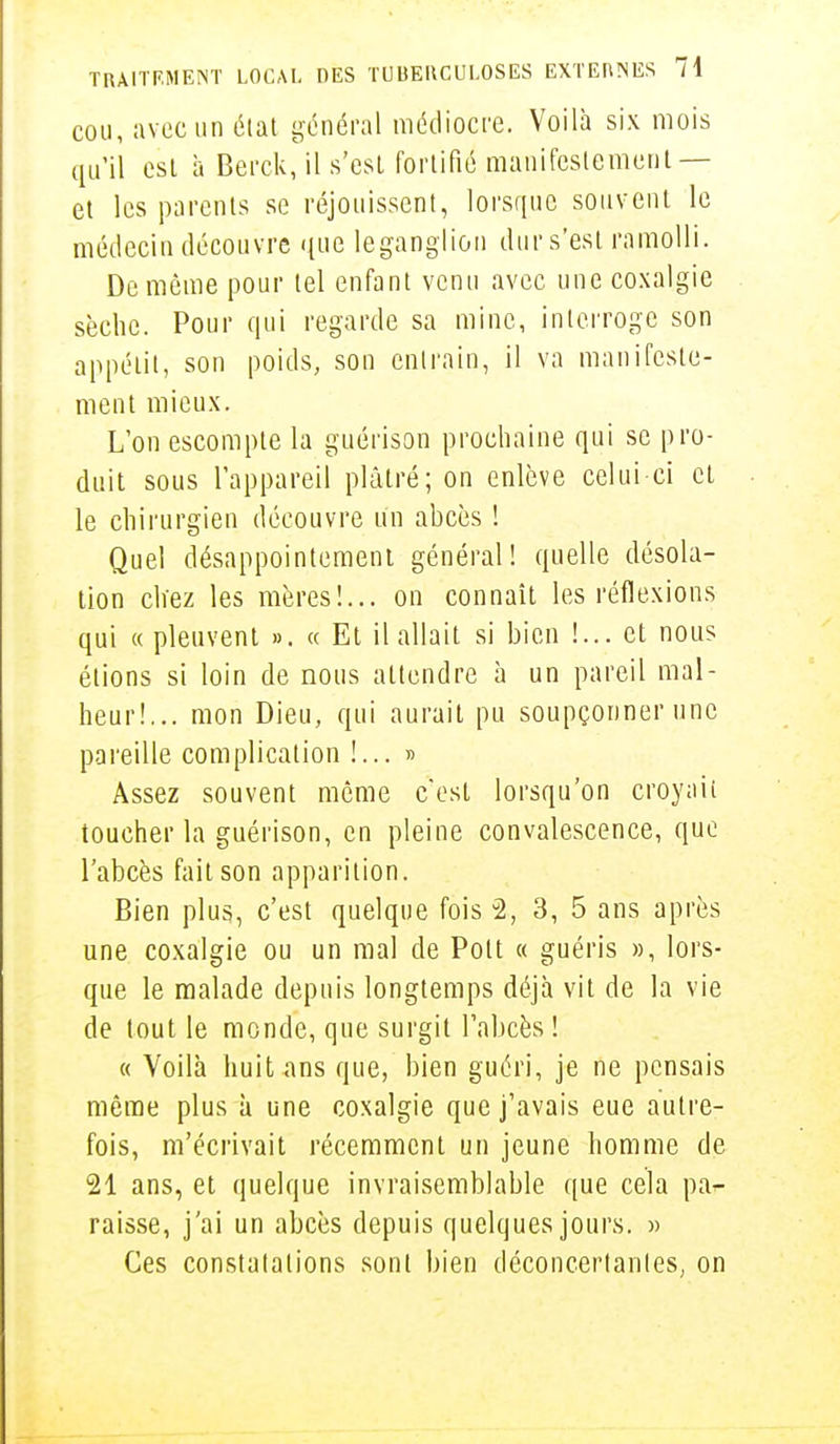 cou, avec un état général médiocre. Voilà six mois qu'il est à Berck, il s'est fortifié manifestement — et les parents se réjouissent, lorsque souvent le médecin découvre que legangiion dur s'est ramolli. De même pour tel enfant venu avec une coxalgie sèche. Pour qui regarde sa mine, interroge son appétit, son poids, son entrain, il va manifeste- ment mieux. L'on escompte la guérison prochaine qui se pro- duit sous l'appareil plâtré; on enlève celui-ci et le chirurgien découvre un abcès ! Quel désappointement général! quelle désola- tion chez les mères!... on connaît les réflexions qui « pleuvent ». « Et il allait si bien !... et nous étions si loin de nous attendre à un pareil mal- heur!... mon Dieu, qui aurait pu soupçonner une pareille complication !... » Assez souvent même c'est lorsqu'on croyait toucher la guérison, en pleine convalescence, que l'abcès fait son apparition. Bien plus, c'est quelque fois % 3, 5 ans après une coxalgie ou un mal de Polt « guéris », lors- que le malade depuis longtemps déjà vit de la vie de tout le monde, que surgit l'abcès ! « Voilà huit ans que, bien guéri, je ne pensais même plus à une coxalgie que j'avais eue autre- fois, m'écrivait récemment un jeune homme de 21 ans, et quelque invraisemblable que cela par raisse, j'ai un abcès depuis quelques jours. » Ces constatations sont bien déconcertantes, on