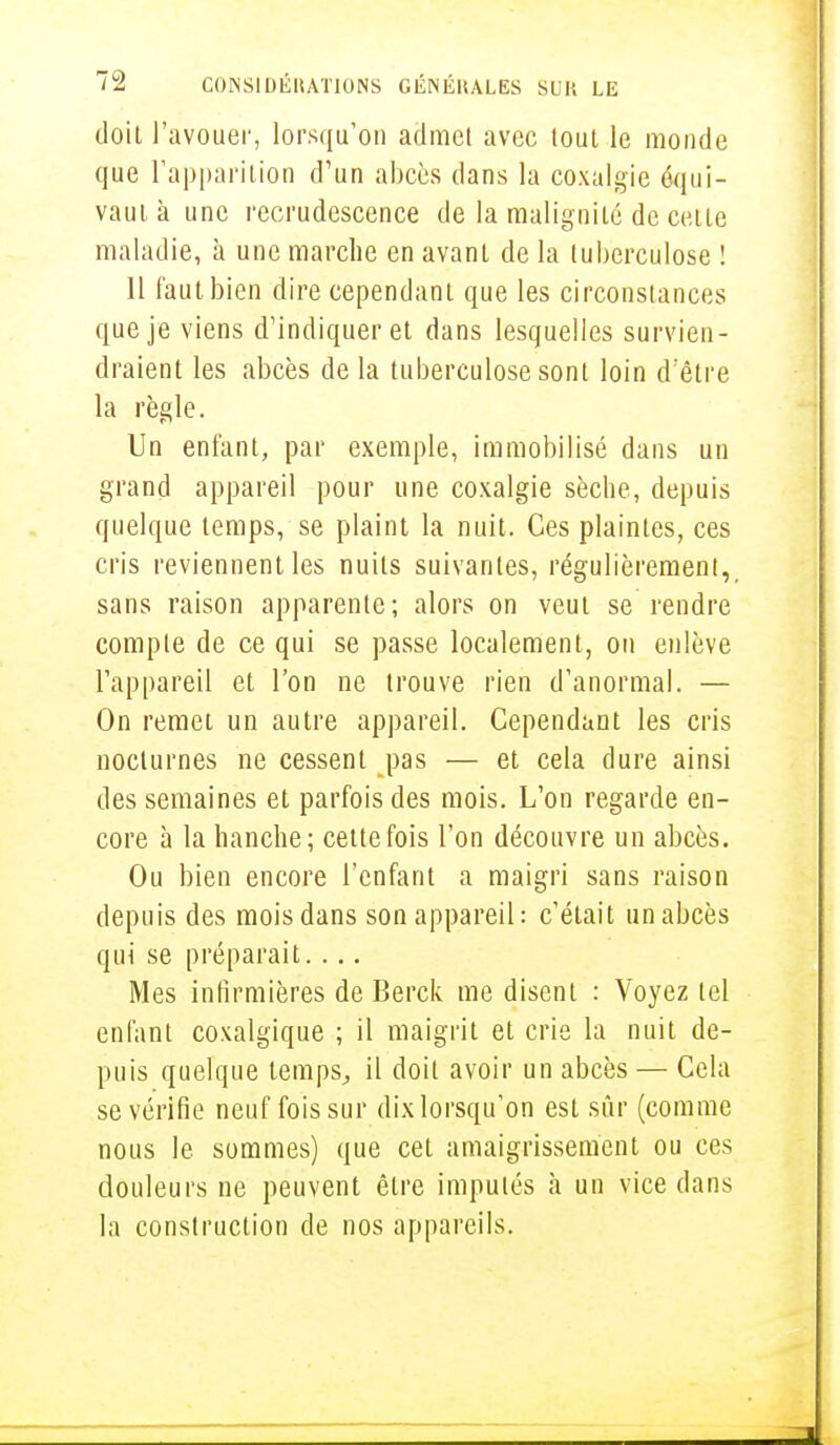 doit l'avouer, lorsqu'on admet avec tout le monde que l'apparition d'un abcès dans la coxalgie équi- vaut à une recrudescence de la malignité de celle maladie, à une marche en avant de la tuberculose ! 11 faut bien dire cependant que les circonstances que je viens d'indiquer et dans lesquelles survien- draient les abcès de la tuberculose sont loin d'être la règle. Un enfant, par exemple, immobilisé dans un grand appareil pour une coxalgie sèche, depuis quelque temps, se plaint la nuit. Ces plaintes, ces cris reviennent les nuits suivantes, régulièrement, sans raison apparente; alors on veut se rendre compte de ce qui se passe localement, on enlève l'appareil et l'on ne trouve rien d'anormal. — On remet un autre appareil. Cependant les cris nocturnes ne cessent pas — et cela dure ainsi des semaines et parfois des mois. L'on regarde en- core à la hanche; celte fois l'on découvre un abcès. Ou bien encore l'enfant a maigri sans raison depuis des mois dans son appareil: c'était un abcès qui se préparait. . .. Mes infirmières de Berck me disent : Voyez tel enfant coxalgique ; il maigrit et crie la nuit de- puis quelque temps, il doit avoir un abcès — Cela se vérifie neuf fois sur dixlorsqu'on esl sûr (comme nous le sommes) que cet amaigrissement ou ces douleurs ne peuvent être imputés à un vice dans la construction de nos appareils.