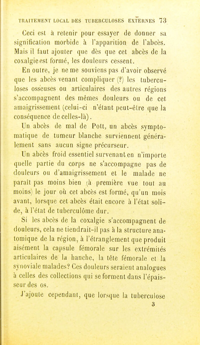 Ceci est à retenir pour essayer de donner sa signification morbide à l'apparition de l'abcès. Mais il faut ajouter que dès que cet abcès de la coxalgie est formé, les douleurs cessent. En outre, je ne me souviens pas d'avoir observé que les abcès venant compliquer (?) les tubercu- loses osseuses ou articulaires des autres régions s'accompagnent des mêmes douleurs ou de cet. amaigrissement (celui-ci n'étant peut-être que la conséquence de celles-là). Un abcès de mal de Pott, un abcès sympto- matique de tumeur blanche surviennent généra- lement sans aucun signe précurseur. Un abcès froid essentiel survenant en n'importe quelle partie du corps ne s'accompagne pas de douleurs ou d'amaigrissement et le malade ne paraît pas moins bien (à première vue tout au moins) le jour où cet abcès est formé, qu'un mois avant, lorsque cet abcès était encore à l'état soli- de, à l'état de tuberculôme dur. Si les abcès de la coxalgie s'accompagnent de douleurs, cela ne tiendrait-il pas à la structure ana- tomique de la région, à l'étranglement que produit aisément la capsule fémorale sur les extrémités articulaires de la hanche, la tête fémorale et la synoviale malades? Ces douleurs seraient analogues à celles des collections qui se forment dans l'épais- seur des os. J'ajoute cependant, que lorsque la tuberculose 3
