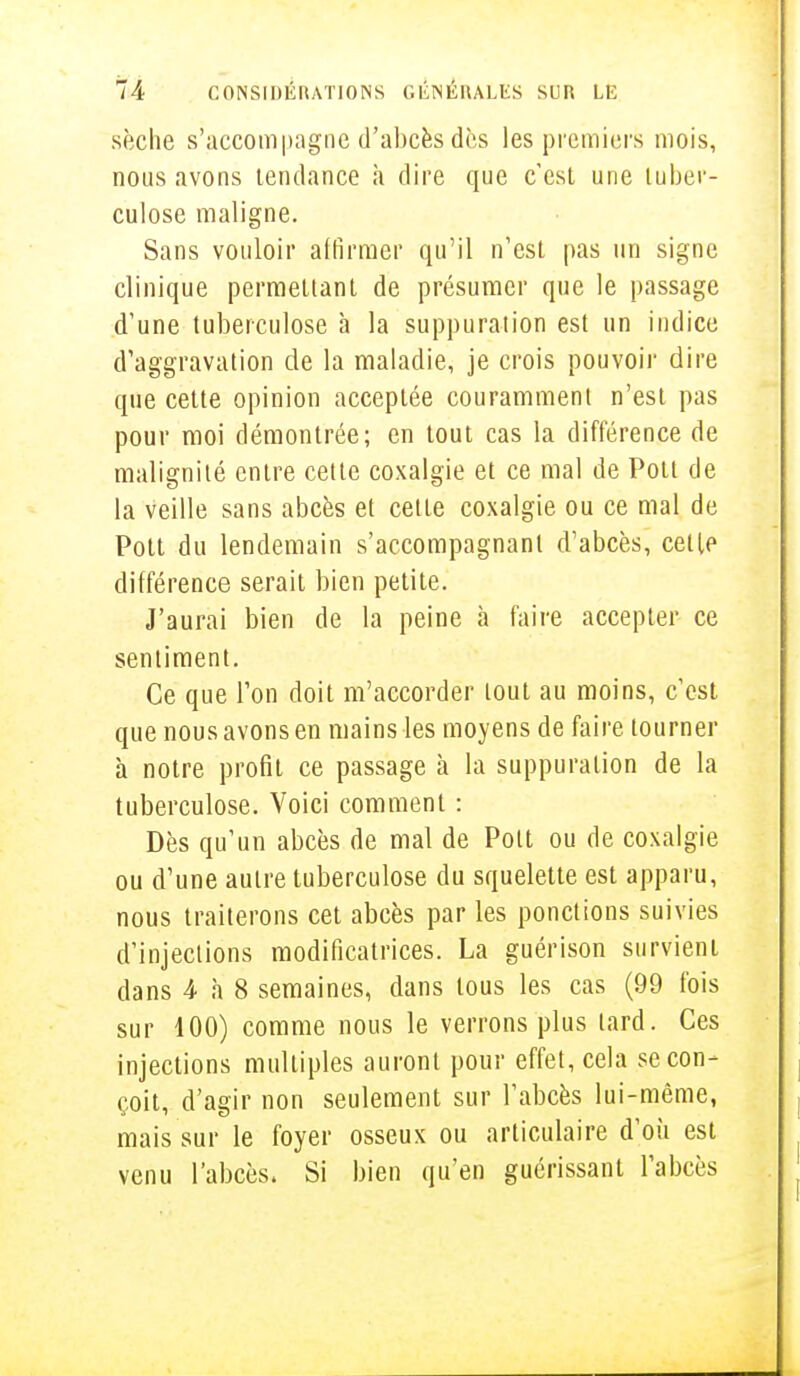 sèche s'accompagne d'abcès des les premiers mois, nous avons tendance a dire que c'est une tuber- culose maligne. Sans vouloir affirmer qu'il n'est pas un signe clinique permettant de présumer que le passage d'une tuberculose à la suppuration est un indice d'aggravation de la maladie, je crois pouvoir dire que cette opinion acceptée couramment n'est pas pour moi démontrée; en tout cas la différence de malignité entre cette coxalgie et ce mal de Potl de la veille sans abcès et cette coxalgie ou ce mal de Pott du lendemain s'accompagnanl d'abcès, cette différence serait bien petite. J'aurai bien de la peine à faire accepter ce sentiment. Ce que l'on doit m'accorder tout au moins, c'est que nous avons en mains les moyens de faire tourner à notre profit ce passage à la suppuration de la tuberculose. Voici comment : Dès qu'un abcès de mal de Pott ou de coxalgie ou d'une autre tuberculose du squelette est apparu, nous traiterons cet abcès par les ponctions suivies d'injections modificatrices. La guérison survient dans 4 à 8 semaines, dans tous les cas (99 fois sur 100) comme nous le verrons plus lard. Ces injections multiples auront pour effet, cela se con- çoit, d'agir non seulement sur l'abcès lui-même, mais sur le foyer osseux ou articulaire d'où est venu l'abcès. Si bien qu'en guérissant l'abcès