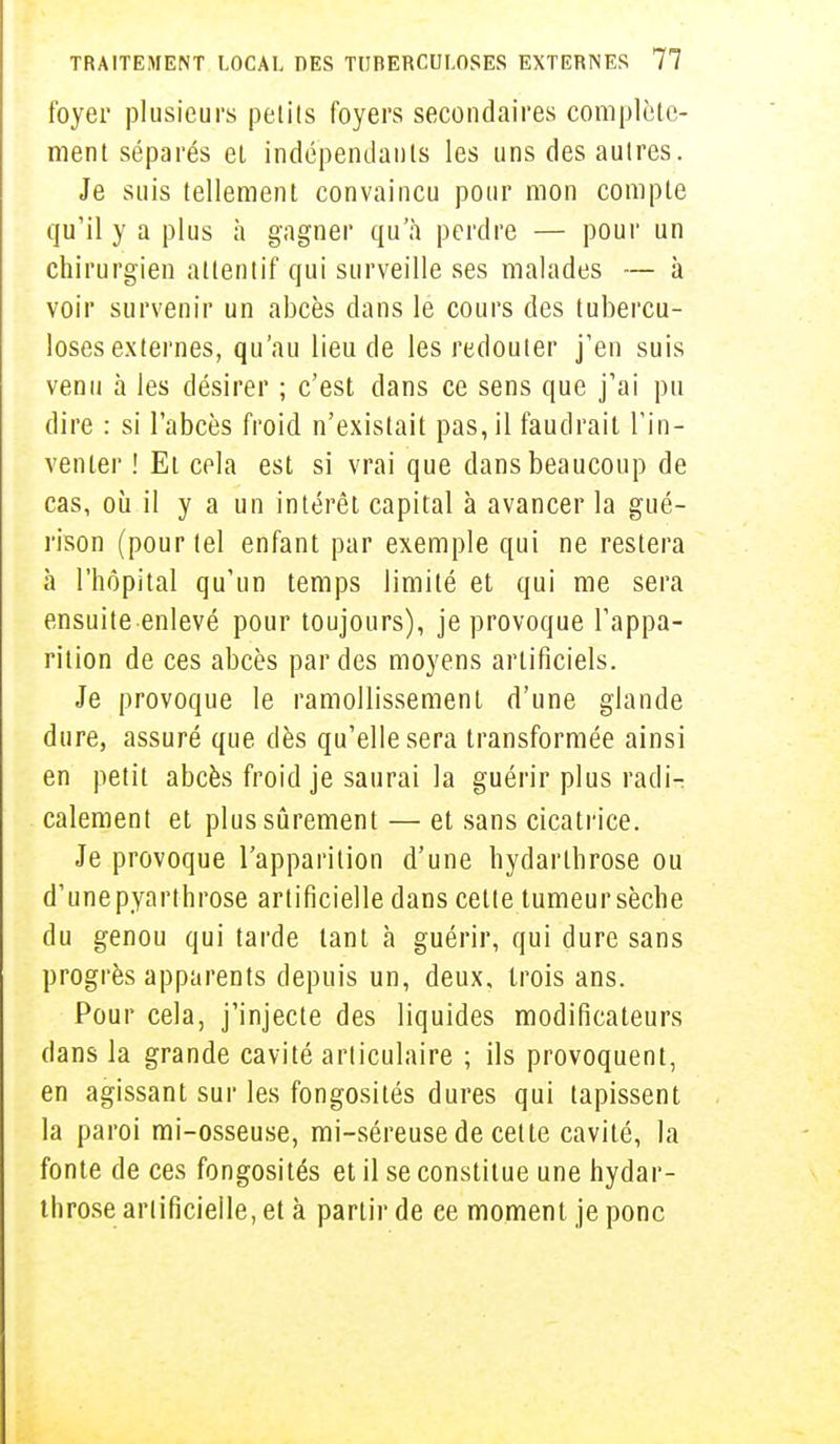foyer plusieurs petits foyers secondaires complète- ment séparés et indépendants les uns des autres. Je suis tellement convaincu pour mon compte qu'il y a plus à gagner qu'à perdre — pour un chirurgien attentif qui surveille ses malades — à voir survenir un abcès dans le cours des tubercu- loses externes, qu'au lieu de les redouter j'en suis venu à les désirer ; c'est dans ce sens que j'ai pu dire : si l'abcès froid n'existait pas, il faudrait l'in- venter ! Et cela est si vrai que dans beaucoup de cas, où il y a un intérêt capital à avancer la gué- rison (pour tel enfant par exemple qui ne restera à l'hôpital qu'un temps limité et qui me sera ensuite enlevé pour toujours), je provoque l'appa- rition de ces abcès par des moyens artificiels. Je provoque le ramollissement d'une glande dure, assuré que dès qu'elle sera transformée ainsi en petit abcès froid je saurai la guérir plus radi- calement et plus sûrement — et sans cicatrice. Je provoque l'apparition d'une hydarthrose ou d'une pyarthrose artificielle dans cette tumeur sèche du genou qui tarde tant à guérir, qui dure sans progrès apparents depuis un, deux, trois ans. Pour cela, j'injecte des liquides modificateurs dans la grande cavité articulaire ; ils provoquent, en agissant sur les fongosités dures qui tapissent la paroi mi-osseuse, mi-séreuse de cette cavité, la fonte de ces fongosités et il se constitue une hydar- throse artificielle, et à partir de ce moment je ponc
