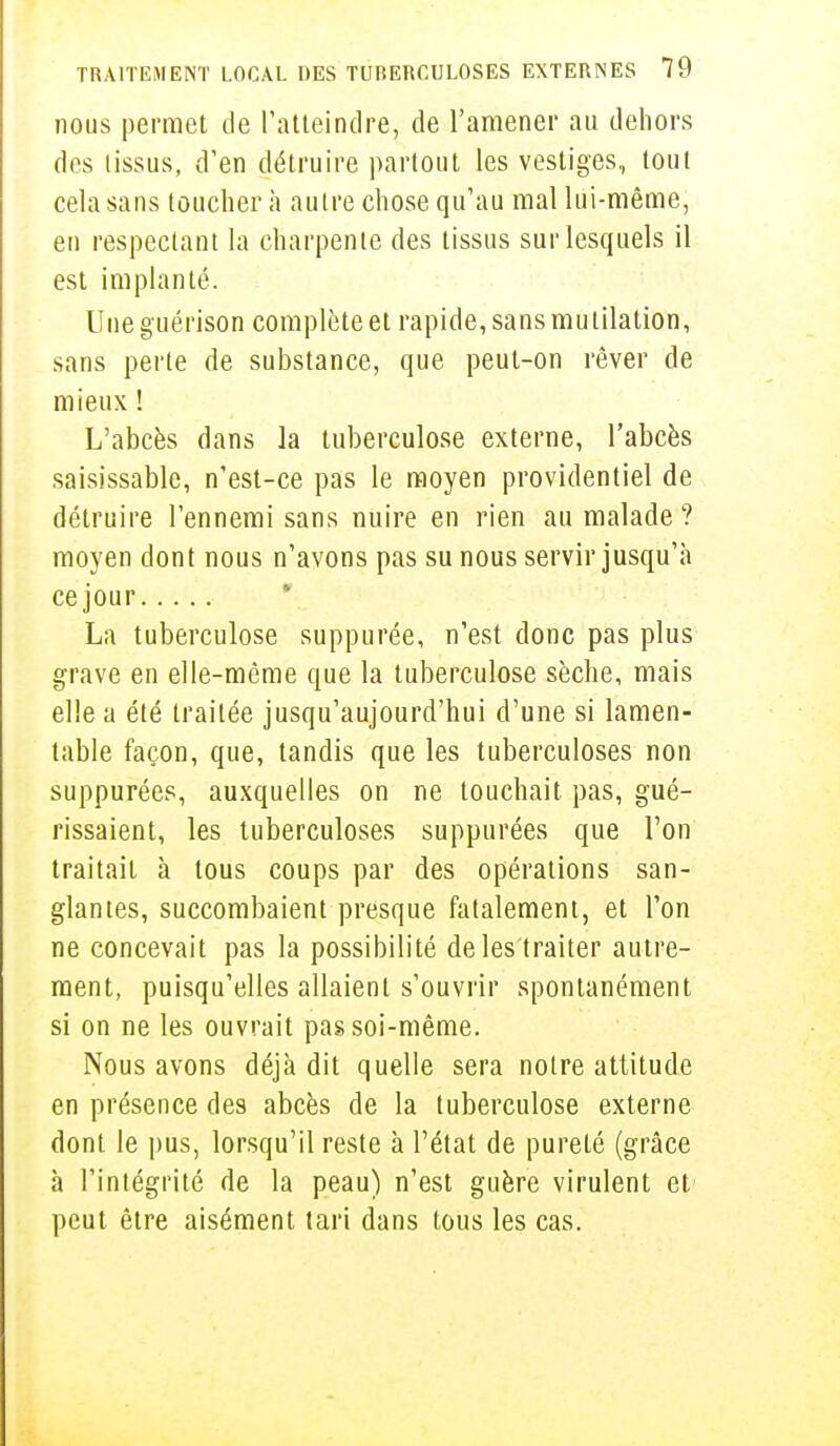 nous permet de l'atteindre, de l'amener au dehors des tissus, d'en détruire partout les vestiges, tout cela sans toucher à autre chose qu'au mal lui-même, en respectant la charpente des tissus sur lesquels il est implanté. Une guérison complète et rapide, sans mutilation, sans perle de substance, que peut-on rêver de mieux ! L'abcès dans la tuberculose externe, l'abcès saisissablc, n'est-ce pas le moyen providentiel de détruire l'ennemi sans nuire en rien au malade ? moyen dont nous n'avons pas su nous servir jusqu'à cejour La tuberculose suppurée, n'est donc pas plus grave en elle-même que la tuberculose sèche, mais elle a été traitée jusqu'aujourd'hui d'une si lamen- table façon, que, tandis que les tuberculoses non suppurées, auxquelles on ne louchait pas, gué- rissaient, les tuberculoses suppurées que Ton traitait à tous coups par des opérations san- glantes, succombaient presque fatalement, et l'on ne concevait pas la possibilité de les traiter autre- ment, puisqu'elles allaient s'ouvrir spontanément si on ne les ouvrait pas soi-même. Nous avons déjà dit quelle sera notre attitude en présence des abcès de la tuberculose externe dont le pus, lorsqu'il reste à l'état de pureté (grâce à l'intégrité de la peau) n'est guère virulent et peut être aisément tari dans tous les cas.