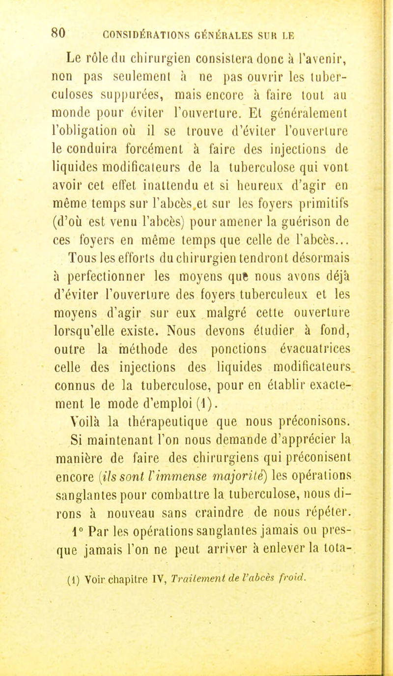 Le rôle du chirurgien consistera donc à l'avenir, non pas seulement à ne pas ouvrir les tuber- culoses supputées, mais encore à faire tout au monde pour éviter l'ouverture. El généralement l'obligation où il se trouve d'éviter l'ouverture le conduira forcément à faire des injections de liquides modificateurs de la tuberculose qui vont avoir cet effet inattendu et si heureux d'agir en même temps sur l'abcès,el sur les foyers primitifs (d'où est venu l'abcès) pour amener la guérison de ces foyers en même temps que celle de l'abcès... Tous les efforts du chirurgien tendront désormais à perfectionner les moyens que nous avons déjà d'éviter l'ouverture des foyers tuberculeux et les moyens d'agir sur eux malgré cette ouverture lorsqu'elle existe. Nous devons étudier à fond, outre la méthode des ponctions évacuatrices celle des injections des liquides modificateurs connus de la tuberculose, pour en établir exacte- ment le mode d'emploi (1). Voilà la thérapeutique que nous préconisons. Si maintenant l'on nous demande d'apprécier la manière de faire des chirurgiens qui préconisent encore [ils sont Vimmense majorité) les opérations sanglantes pour combattre la tuberculose, nous di- rons à nouveau sans craindre de nous répéter. 1° Par les opérations sanglantes jamais ou pres- que jamais l'on ne peut arriver à enlever la tota- (1) Voir chapitre IV, Traitement de l'abcès froid.
