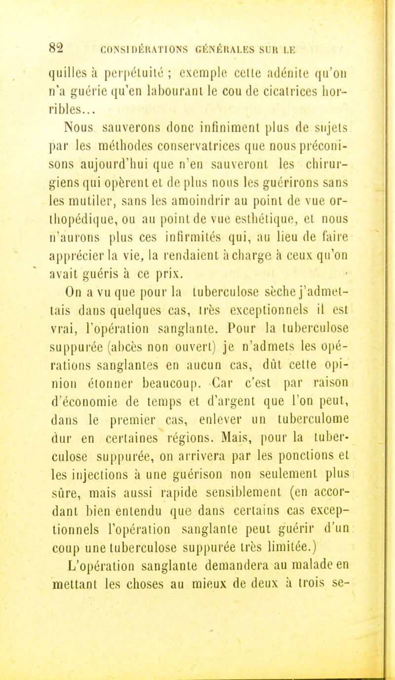 quilles à perpétuité ; exemple cette adénite qu'on n'a guérie qu'en labourant le cou de cicatrices hor- ribles... Nous sauverons donc infiniment plus de sujets par les méthodes conservatrices que nous préconi- sons aujourd'hui que n'en sauveront les chirur- giens qui opèrent et de plus nous les guérirons sans les mutiler, sans les amoindrir au point de vue or- thopédique, ou au point de vue esthétique, et nous n'aurons plus ces infirmités qui, au lieu de faire apprécier la vie, la rendaient à charge à ceux qu'on avait guéris à ce prix. On a vu que pour La tuberculose sèche j'admet- tais dans quelques cas, très exceptionnels il est vrai, l'opération sanglante. Pour la tuberculose suppurée (abcès non ouvert) je n'admets les opé- rations sanglantes en aucun cas, dût cette opi- nion étonner beaucoup. Car c'est par raison d'économie de temps et d'argent que l'on peut, dans le premier cas, enlever un tuberculome dur en certaines régions. Mais, pour la tuber- culose suppurée, on arrivera par les ponctions et les injections à une guérison non seulement plus sûre, mais aussi rapide sensiblement (en accor- dant bien entendu que dans certains cas excep- tionnels l'opération sanglante peut guérir d'un coup une tuberculose suppurée très limitée.) L'opération sanglante demandera au malade en mettant les choses au mieux de deux à trois se-
