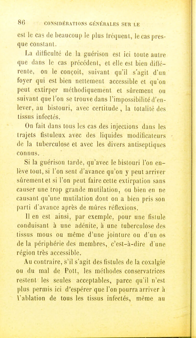 esl le cas de beaucoup le plus fréquent, le cas pres- que constant. La difficulté de la guérison est ici toute autre que dans le cas précédent, et elle est bien diffé- rente, on le conçoit, suivant qu'il s'agit d'un foyer qui est bien nettement accessible et qu'on peut extirper méthodiquement et sûrement ou suivant que Ton se trouve dans l'impossibilité d'en- lever, au bistouri, avec certitude , la totalité des tissus infectés. On fait dans tous les cas des injections dans les trajets fistuleux avec des liquides modificateurs de la tuberculose et avec les divers antiseptiques connus. Si la guérison tarde, qu'avec le bistouri l'on en- lève tout, si l'on sent d'avance qu'on y peut arriver sûrementetsi l'on peut faire cette extirpation sans causer une trop grande mutilation, ou bien en ne causant qu'une mutilation dont on a bien pris son parti d'avance après de mûres réflexions. Il en est ainsi, par exemple, pour une fistule conduisant à une adénite, à une tuberculose des tissus mous ou même d'une jointure ou d'un os delà périphérie des membres, c'est-à-dire d'une région très accessible. Au contraire, s'il s'agit des fistules de la coxalgie ou du mal de Pott, les méthodes conservatrices restent les seules acceptables, parce qu'il n'est plus permis ici d'espérer que l'on pourra arriver à l'ablation de tous les tissus infectés, même au