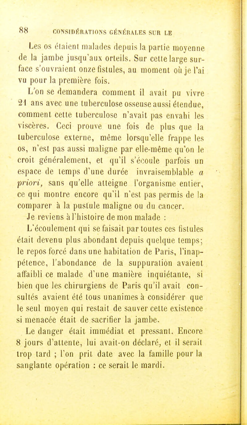 Les os étaient malades depuis la partie moyenne de la jambe jusqu'aux orteils. Sur cette large sur- face s'ouvraient onze fistules, au moment où je l'ai vu pour la première fois. L'on se demandera comment il avait pu vivre 21 ans avec une tuberculose osseuse aussi étendue, comment cette tuberculose n'avait pas envahi les viscères. Ceci prouve une fois de plus que la tuberculose externe, même lorsqu'elle frappe les os, n'est pas aussi maligne par elle-même qu'on le croit généralement, et qu'il s'écoule parfois un espace de temps d'une durée invraisemblable a priori, sans qu'elle atteigne l'organisme entier, ce qui montre encore qu'il n'est pas permis de la comparer à la pustule maligne ou du cancer. Je reviens à l'histoire de mon malade : L'écoulement qui se faisait par toutes ces fistules était devenu plus abondant depuis quelque temps; le repos forcé dans une habitation de Paris, l'inap- pétence, l'abondance de la suppuration avaient affaibli ce malade d'une manière inquiétante, si bien que les chirurgiens de Paris qu'il avait con- sultés avaient été tous unanimes à considérer que le seul moyen qui restait de sauver cette existence si menacée était de sacrifier la jambe. Le danger était immédiat et pressant. Encore 8 jours d'attente, lui avait-on déclaré, et il serait trop tard ; l'on prit date avec la famille pour la sanglante opération : ce serait le mardi.