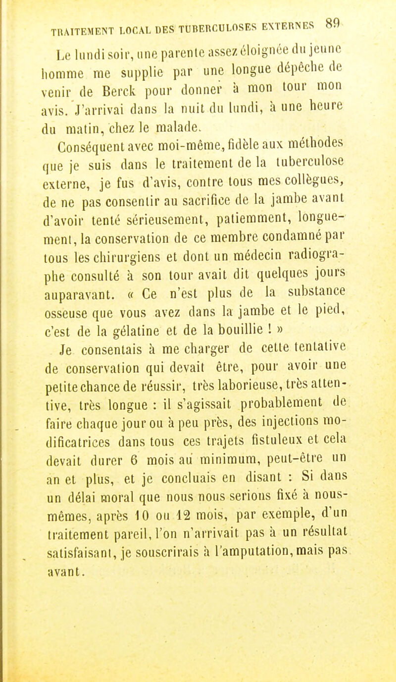 Le lundi soir, une parente assez éloignée du jeune homme me supplie par une longue dépèche de venir de Berck pour donner à mon tour mon avis. J'arrivai dans la nuit du lundi, à une heure du matin, chez le malade. Conséquent avec moi-même, fidèle aux méthodes que je suis dans le traitement de la tuberculose externe, je fus d'avis, contre tous mes collègues, de ne pas consentir au sacrifice de la jambe avant d'avoir tenté sérieusement, patiemment, longue- ment, la conservation de ce membre condamné par tous les chirurgiens et dont un médecin radiogra- phe consulté à son tour avait dit quelques jours auparavant. « Ce n'est plus de la substance osseuse que vous avez dans la jambe et le pied, c'est de la gélatine et de la bouillie ! » Je consentais à me charger de cette tentative de conservation qui devait être, pour avoir une petite chance de réussir, très laborieuse, très atten- tive, très longue : il s'agissait probablement de faire chaque jour ou à peu près, des injections mo- dificatrices dans tous ces trajets fistuleux et cela devait durer 6 mois au minimum, peut-être un an et plus, et je concluais en disant : Si dans un délai moral que nous nous serions fixé à nous- mêmes, après 10 ou 12 mois, par exemple, d'un traitement pareil, l'on n'arrivait pas à un résultat satisfaisant, je souscrirais à l'amputation, mais pas avant.