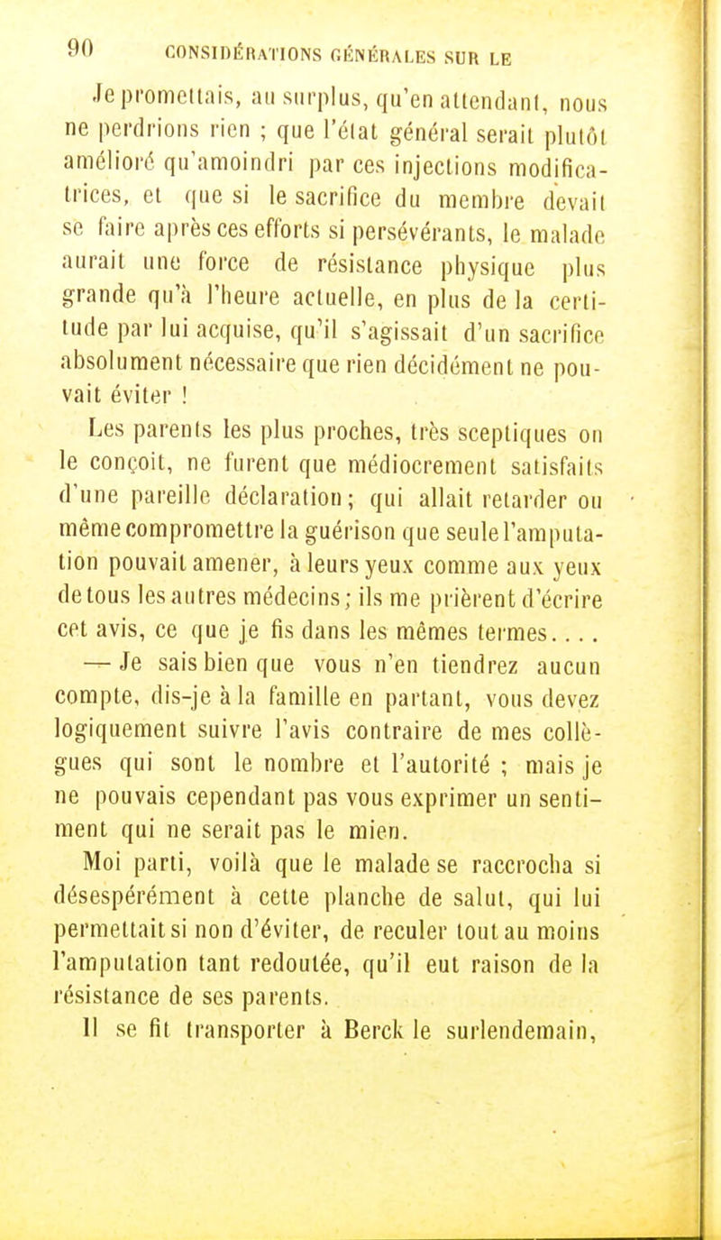 Je promettais, au surplus, qu'en attendant, nous ne perdrions rien ; que l'état général serait plutôt amélioré qu'amoindri par ces injections modifica- trices, et que si le sacrifice du membre devait se faire après ces efforts si persévérants, le malade aurait une force de résistance physique plus grande qu'à l'heure actuelle, en plus de la certi- tude par lui acquise, qu'il s'agissait d'un sacrifice absolument nécessaire que rien décidément ne pou- vait éviter ! Les parents les plus proches, très sceptiques on le conçoit, ne furent que médiocrement satisfaits d'une pareille déclaration; qui allait retarder ou même compromettre la guérison que seule l'amputa- tion pouvait amener, à leurs yeux comme aux yeux de tous les autres médecins; ils me prièrent d'écrire cet avis, ce que je fis dans les mêmes termes -r- Je sais bien que vous n'en tiendrez aucun compte, dis-je à la famille en partant, vous devez logiquement suivre l'avis contraire de mes collè- gues qui sont le nombre et l'autorité ; mais je ne pouvais cependant pas vous exprimer un senti- ment qui ne serait pas le mien. Moi parti, voilà que le malade se raccrocha si désespérément à cette planche de salut, qui lui permettait si non d'éviter, de reculer tout au moins l'amputation tant redoutée, qu'il eut raison de la résistance de ses parents. Il se fit transporter à Berck le surlendemain,