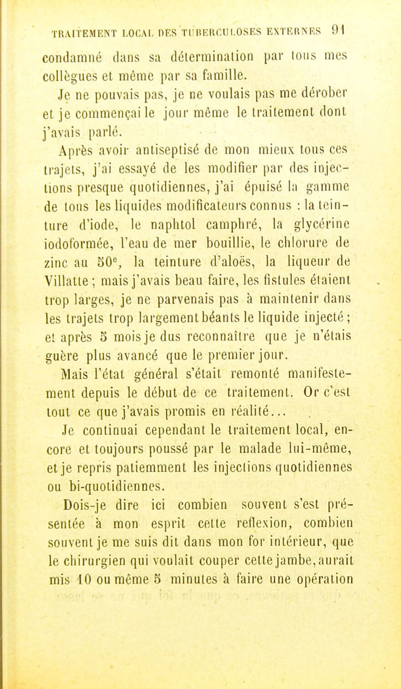 condamné dans sa détermination par tous mes collègues et même par sa famille. Je ne pouvais pas, je ne voulais pas me dérober et je commençai le jour même le traitement dont j'avais parlé. Après avoir antiseptisé de mon mieux tous ces trajets, j'ai essayé de les modifier par des injec- tions presque quotidiennes, j'ai épuisé la gamme de tous les liquides modificateurs connus :1a tein- ture d'iode, le naphtol camphré, la glycérine iodoformée, l'eau de mer bouillie, le chlorure de zinc au 50e, la teinture d'aloès, la liqueur de Villatte; mais j'avais beau faire, les fistules étaient trop larges, je ne parvenais pas à maintenir dans les trajets trop largement béants le liquide injecté; et après 5 mois je dus reconnaître que je n'étais guère plus avancé que le premier jour. Mais l'état général s'était remonté manifeste- ment depuis le début de ce traitement. Or c'est tout ce que j'avais promis en réalité... Je continuai cependant le traitement local, en- core et toujours poussé par le malade lui-même, et je repris patiemment les injections quotidiennes ou bi-quotidiennes. Dois-je dire ici combien souvent s'est pré- sentée à mon esprit cette réflexion, combien souvent je me suis dit dans mon for intérieur, que le chirurgien qui voulait couper cette jambe, aurait mis 10 ou même 5 minutes à faire une opération