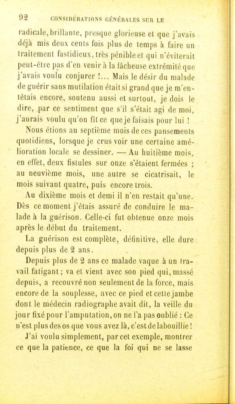 radicale,brillante, presque glorieuse et que j'avais déjà mis deux cenis fois plus de temps à faire un traitement fastidieux, très pénibleet qui n'éviterait peut-être pas d'en venir à la fâcheuse extrémité que j'avais voulu conjurer !... Mais le désir du malade de guérir sans mutilation était si grand que je m'en- têtais encore, soutenu aussi et surtout, je dois le dire, par ce sentiment que s'il s'était agi de moi, j'aurais voulu qu'on fit ce que je faisais pour lui ! Nous étions au septième mois de ces pansements quotidiens, lorsque je crus voir une certaine amé- lioration locale se dessiner. — Au huitième mois, en effet, deux fistules sur onze s'étaient fermées ; au neuvième mois, une autre se cicatrisait, le mois suivant quatre, puis encore trois. Au dixième mois et demi il n'en restait qu'une. Dès ce moment j'étais assuré de conduire le ma- lade à la guérison. Celle-ci fut obtenue onze mois après le début du traitement. La guérison est complète, définitive, elle dure depuis plus de 2 ans. Depuis plus de 2 ans ce malade vaque à un tra- vail fatigant ; va et vient avec son pied qui, massé depuis, a recouvré non seulement de la force, mais encore de la souplesse, avec ce pied et cette jambe dont le médecin radiographe avait dit, la veille du jour fixé pour l'amputation, on ne l'a pas oublié : Ce n'est plus des os que vous avez là, c'est de labouillie ! J'ai voulu simplement, par cet exemple, montrer ce que la patience, ce que la foi qui ne se lasse