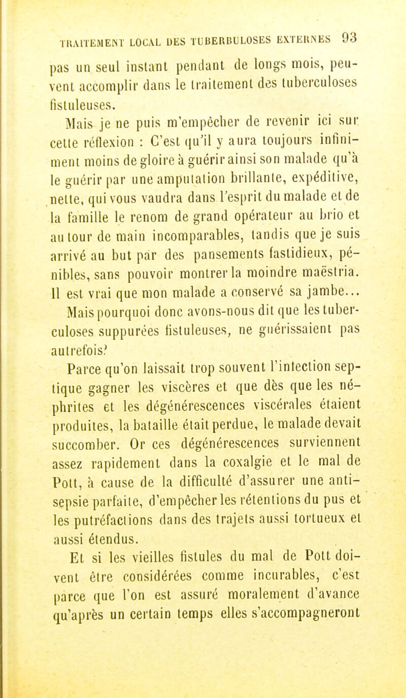 pas un seul instant pendant de longs mois, peu- vent accomplir dans le traitement des tuberculoses fîstuleuses. Mais je ne puis m'empêcher de revenir ici sur celte réflexion : C'est qu'il y aura toujours infini- ment moins de gloire à guérir ainsi son malade qu'à le guérir par une amputation brillante, expédilive, nette, qui vous vaudra dans l'esprit du malade et de la famille le renom de grand opérateur au brio et autour de main incomparables, tandis que je suis arrivé au but par des pansements fastidieux, pé- nibles, sans pouvoir montrer la moindre maëstria. 11 est vrai que mon malade a conservé sa jambe... Mais pourquoi donc avons-nous dit que les tuber- culoses suppurées tistuleuses, ne guérissaient pas autrefois.' Parce qu'on laissait trop souvent l'intection sep- tique gagner les viscères et que dès que les né- phrites et les dégénérescences viscérales étaient produites, la bataille était perdue, le malade devait succomber. Or ces dégénérescences surviennent assez rapidement dans la coxalgie et le mal de Polt, à cause de la difficulté d'assurer une anti- sepsie parfaite, d'empêcher les rétentions du pus et les putréfactions dans des trajets aussi tortueux et aussi étendus. Et si les vieilles fistules du mal de Pott doi- vent être considérées comme incurables, c'est parce que l'on est assuré moralement d'avance qu'après un certain temps elles s'accompagneront